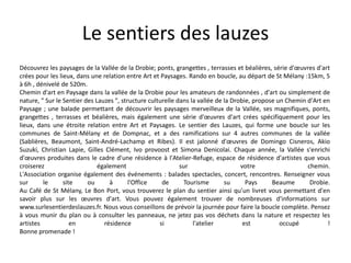 Le sentiers des lauzes
Découvrez les paysages de la Vallée de la Drobie; ponts, grangettes , terrasses et béalières, série d'œuvres d'art
crées pour les lieux, dans une relation entre Art et Paysages. Rando en boucle, au départ de St Mélany :15km, 5
à 6h , dénivelé de 520m.
Chemin d'art en Paysage dans la vallée de la Drobie pour les amateurs de randonnées , d'art ou simplement de
nature, " Sur le Sentier des Lauzes ", structure culturelle dans la vallée de la Drobie, propose un Chemin d'Art en
Paysage ; une balade permettant de découvrir les paysages merveilleux de la Vallée, ses magnifiques, ponts,
grangettes , terrasses et béalières, mais également une série d'œuvres d'art crées spécifiquement pour les
lieux, dans une étroite relation entre Art et Paysages. Le sentier des Lauzes, qui forme une boucle sur les
communes de Saint-Mélany et de Dompnac, et a des ramifications sur 4 autres communes de la vallée
(Sablières, Beaumont, Saint-André-Lachamp et Ribes). Il est jalonné d'œuvres de Domingo Cisneros, Akio
Suzuki, Christian Lapie, Gilles Clément, Ivo provoost et Simona Denicolai. Chaque année, la Vallée s'enrichi
d'œuvres produites dans le cadre d'une résidence à l'Atelier-Refuge, espace de résidence d'artistes que vous
croiserez également sur votre chemin.
L'Association organise également des événements : balades spectacles, concert, rencontres. Renseigner vous
sur le site ou à l'Office de Tourisme su Pays Beaume Drobie.
Au Café de St Mélany, Le Bon Port, vous trouverez le plan du sentier ainsi qu'un livret vous permettant d'en
savoir plus sur les œuvres d'art. Vous pouvez également trouver de nombreuses d'informations sur
www.surlesentierdeslauzes.fr. Nous vous conseillons de prévoir la journée pour faire la boucle complète. Pensez
à vous munir du plan ou à consulter les panneaux, ne jetez pas vos déchets dans la nature et respectez les
artistes en résidence si l'atelier est occupé !
Bonne promenade !
 