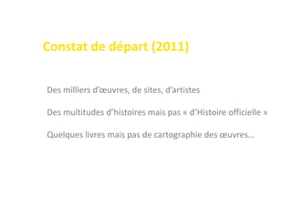 Des milliers d’œuvres, de sites, d’artistes
Des multitudes d’histoires mais pas « d’Histoire officielle »
Quelques livres mais pas de cartographie des œuvres…
Constat de départ (2011)
 