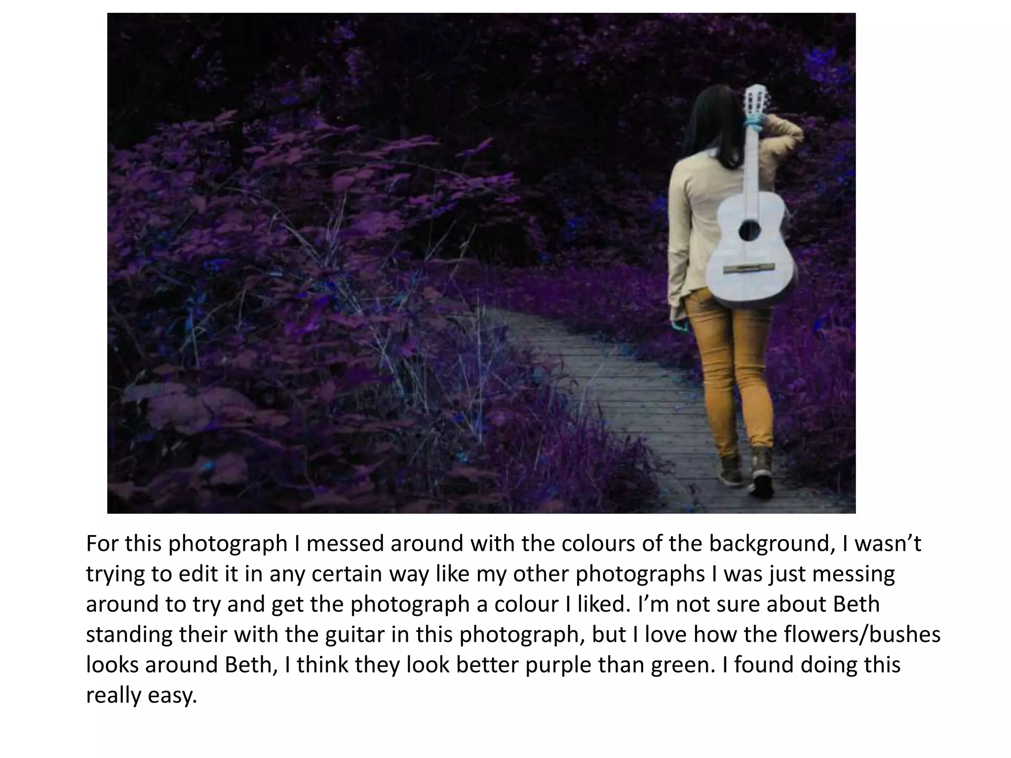 For this photograph I messed around with the colours of the background, I wasn’t
trying to edit it in any certain way like my other photographs I was just messing
around to try and get the photograph a colour I liked. I’m not sure about Beth
standing their with the guitar in this photograph, but I love how the flowers/bushes
looks around Beth, I think they look better purple than green. I found doing this
really easy.

 