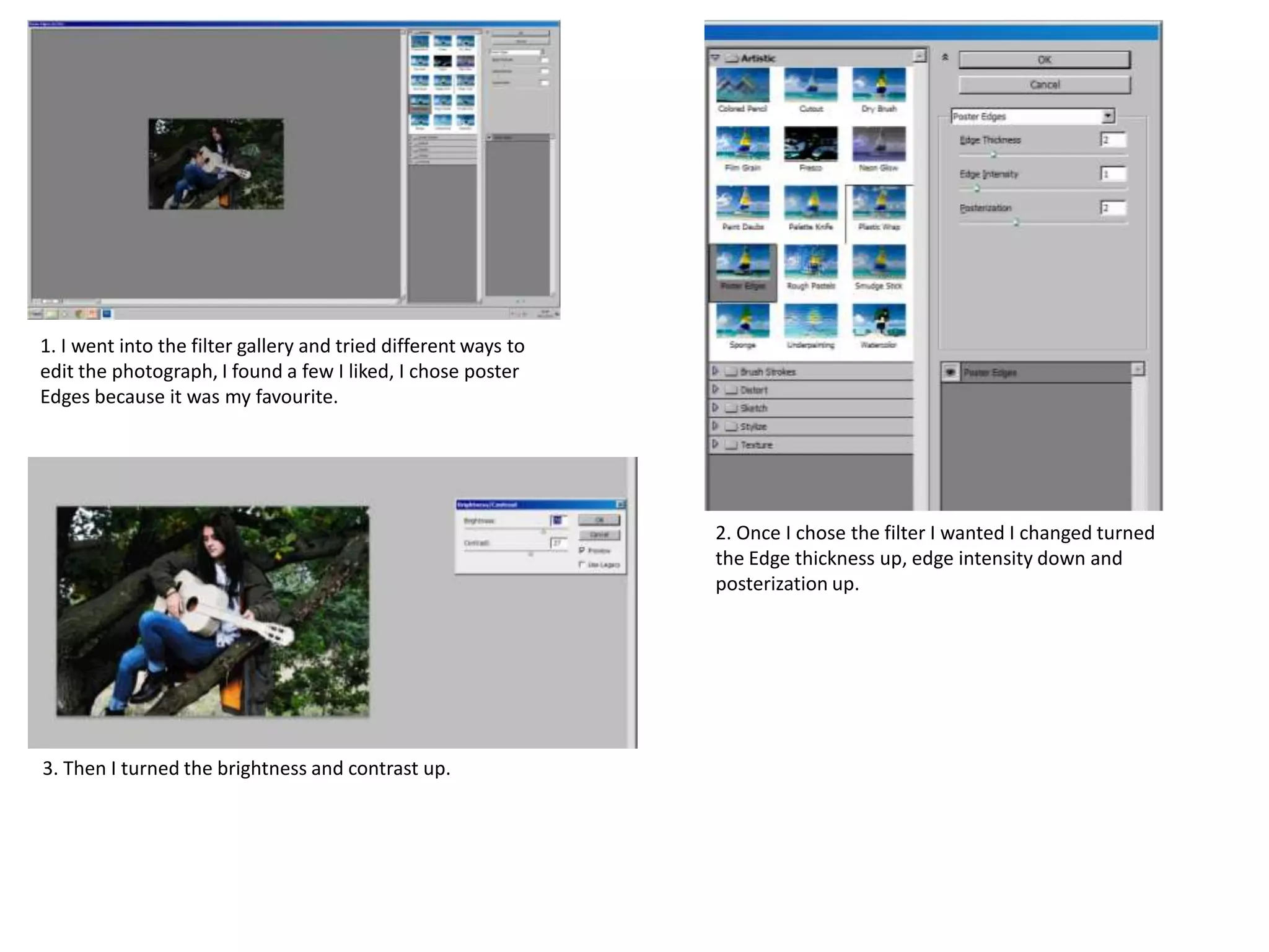 1. I went into the filter gallery and tried different ways to
edit the photograph, I found a few I liked, I chose poster
Edges because it was my favourite.

2. Once I chose the filter I wanted I changed turned
the Edge thickness up, edge intensity down and
posterization up.

3. Then I turned the brightness and contrast up.

 