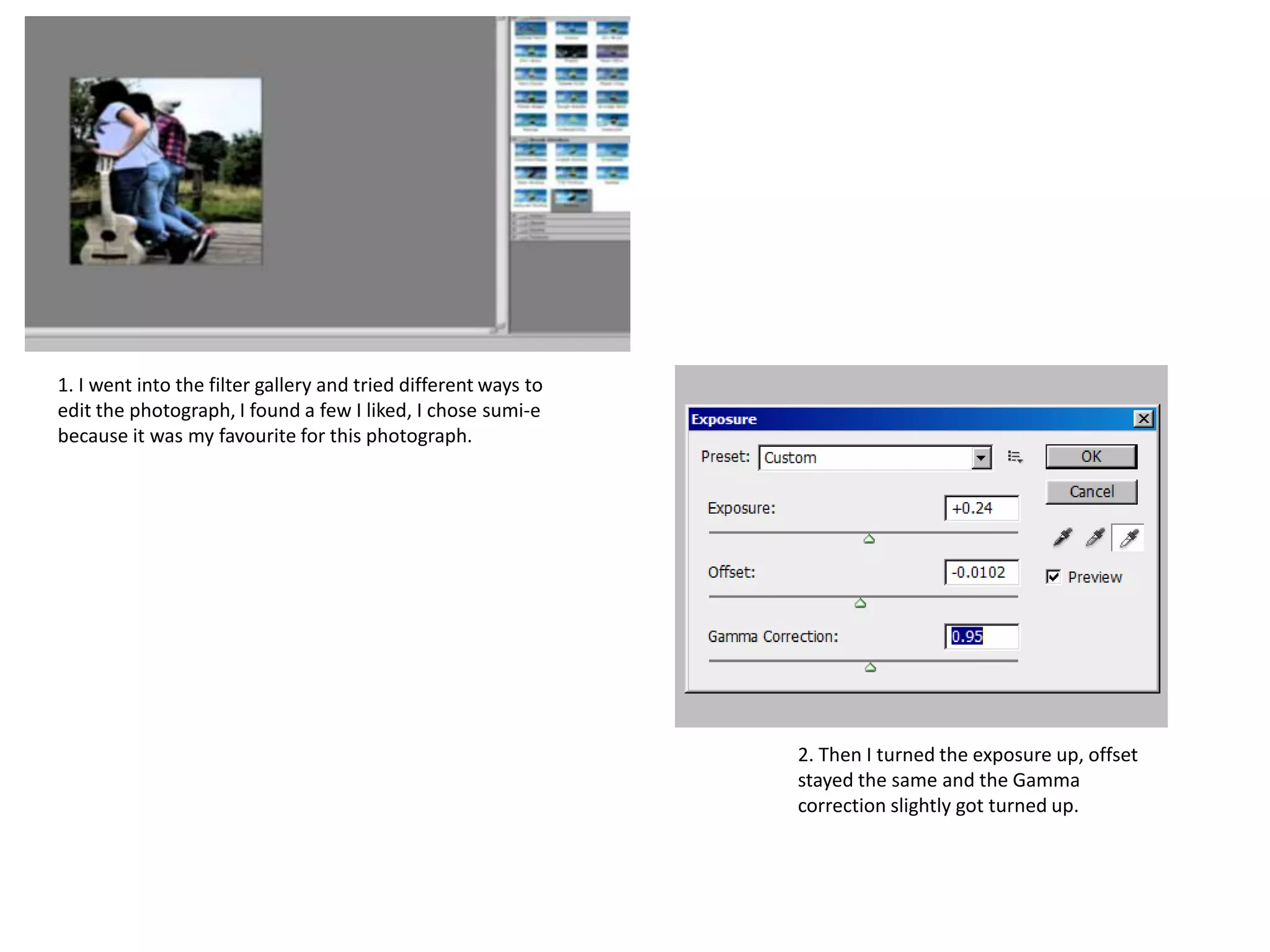 1. I went into the filter gallery and tried different ways to
edit the photograph, I found a few I liked, I chose sumi-e
because it was my favourite for this photograph.

2. Then I turned the exposure up, offset
stayed the same and the Gamma
correction slightly got turned up.

 