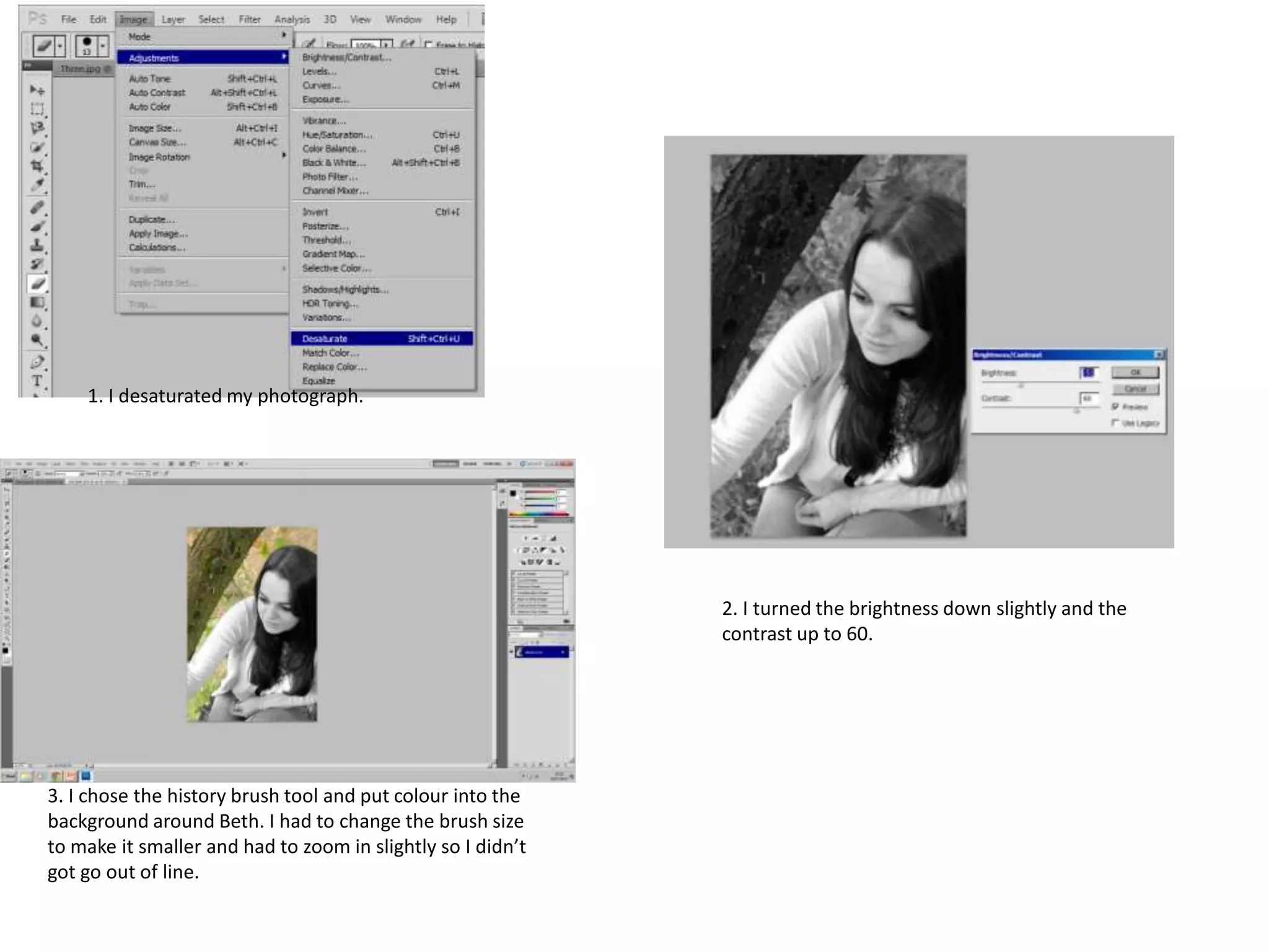 1. I desaturated my photograph.

2. I turned the brightness down slightly and the
contrast up to 60.

3. I chose the history brush tool and put colour into the
background around Beth. I had to change the brush size
to make it smaller and had to zoom in slightly so I didn’t
got go out of line.

 