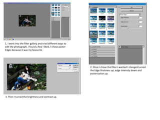 1. I went into the filter gallery and tried different ways to
edit the photograph, I found a few I liked, I chose poster
Edges because it was my favourite.
2. Once I chose the filter I wanted I changed turned
the Edge thickness up, edge intensity down and
posterization up.
3. Then I turned the brightness and contrast up.
 