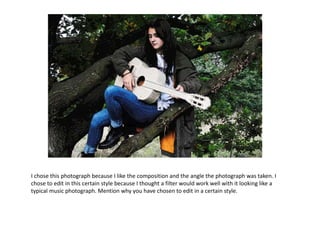I chose this photograph because I like the composition and the angle the photograph was taken. I
chose to edit in this certain style because I thought a filter would work well with it looking like a
typical music photograph. Mention why you have chosen to edit in a certain style.
 
