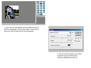 1. I went into the filter gallery and tried different ways to
edit the photograph, I found a few I liked, I chose sumi-e
because it was my favourite for this photograph.
2. Then I turned the exposure up, offset
stayed the same and the Gamma
correction slightly got turned up.
 