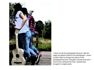 I chose to edit this photograph because I like the
angle and depth of field in this photograph, I chose
to add a filter to change the colours in the
photograph because I thought it would work well. I
think I have achieved the look I wanted even
thought it is slightly dark.
 