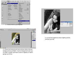1. I desaturated my photograph.
2. I turned the brightness down slightly and the
contrast up to 60.
3. I chose the history brush tool and put colour into the
background around Beth. I had to change the brush size
to make it smaller and had to zoom in slightly so I didn’t
got go out of line.
 