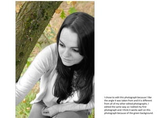 I chose to edit this photograph because I like
the angle it was taken from and it is different
from all of my other edited photographs. I
edited the same way as I edited my first
photograph and I think it works well on this
photograph because of the green background.
 