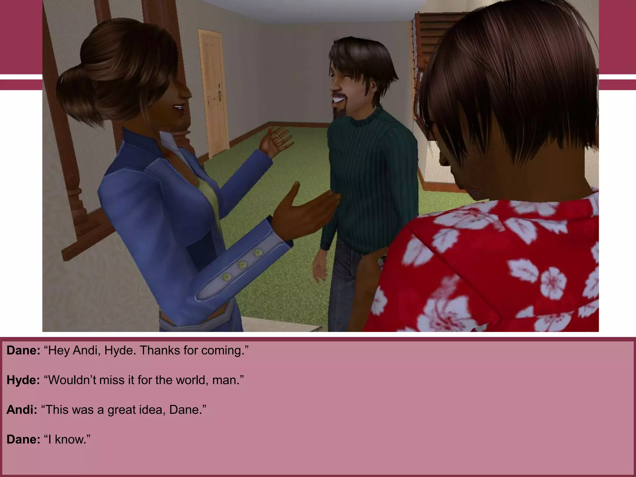 Dane: “Hey Andi, Hyde. Thanks for coming.”

Hyde: “Wouldn‟t miss it for the world, man.”
Andi: “This was a great idea, Dane.”
Dane: “I know.”

 