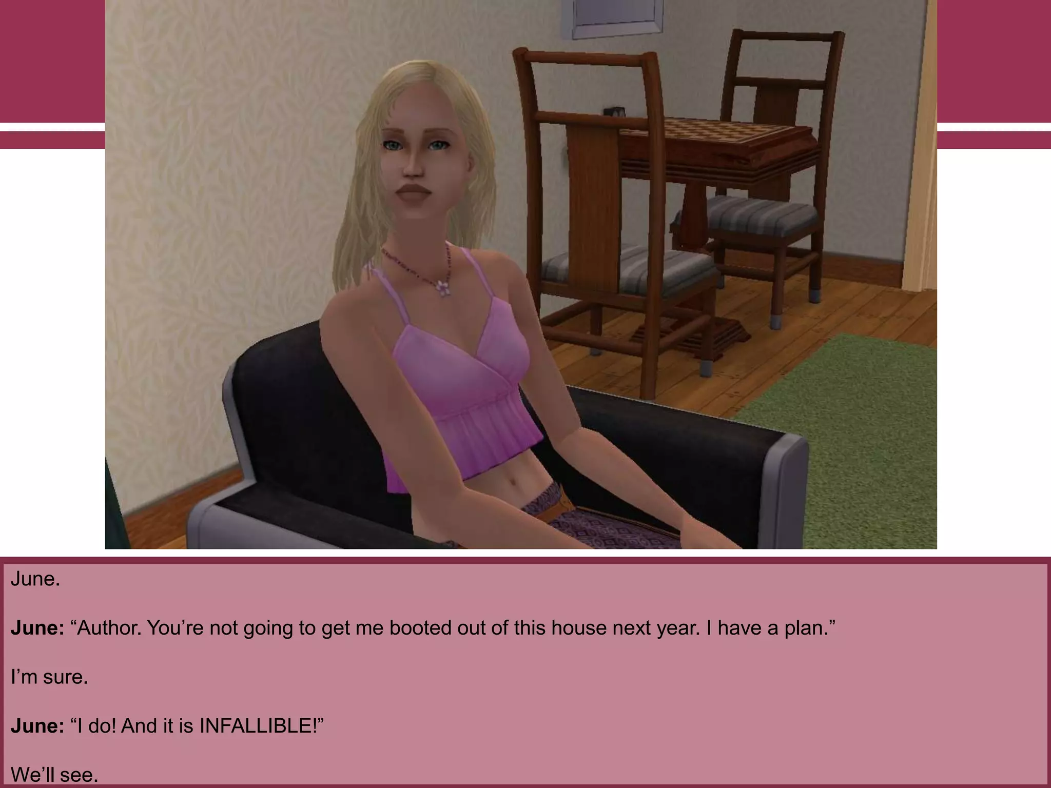 June.

June: “Author. You‟re not going to get me booted out of this house next year. I have a plan.”
I‟m sure.
June: “I do! And it is INFALLIBLE!”
We‟ll see.

 