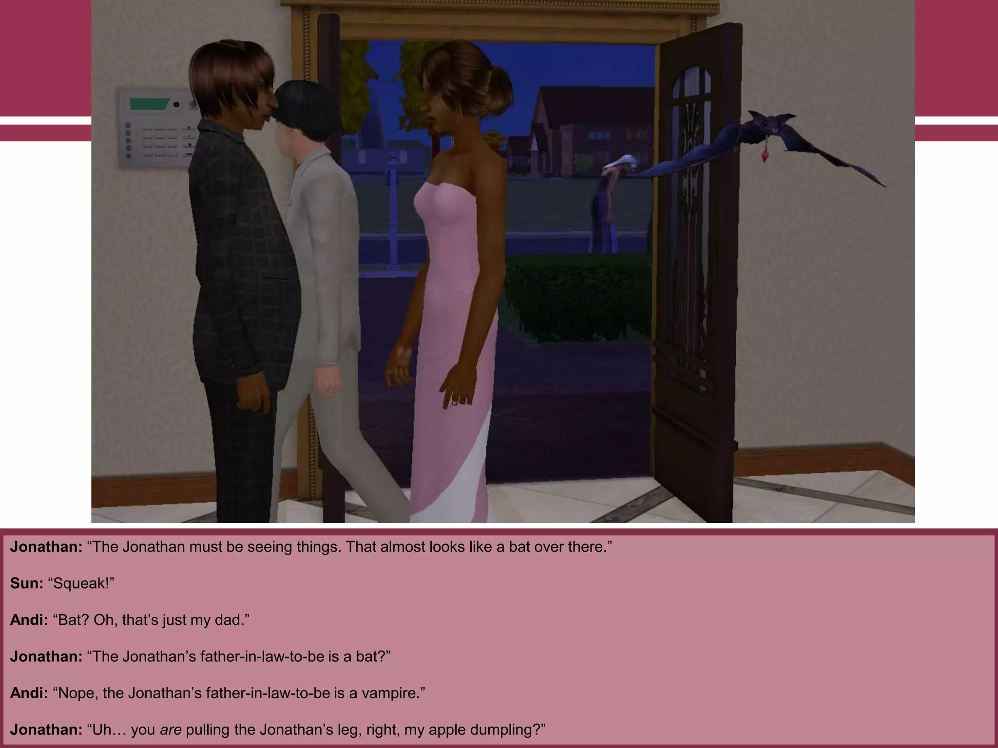 Jonathan: “The Jonathan must be seeing things. That almost looks like a bat over there.”
Sun: “Squeak!”
Andi: “Bat? Oh, that‟s just my dad.”
Jonathan: “The Jonathan‟s father-in-law-to-be is a bat?”
Andi: “Nope, the Jonathan‟s father-in-law-to-be is a vampire.”
Jonathan: “Uh… you are pulling the Jonathan‟s leg, right, my apple dumpling?”

 