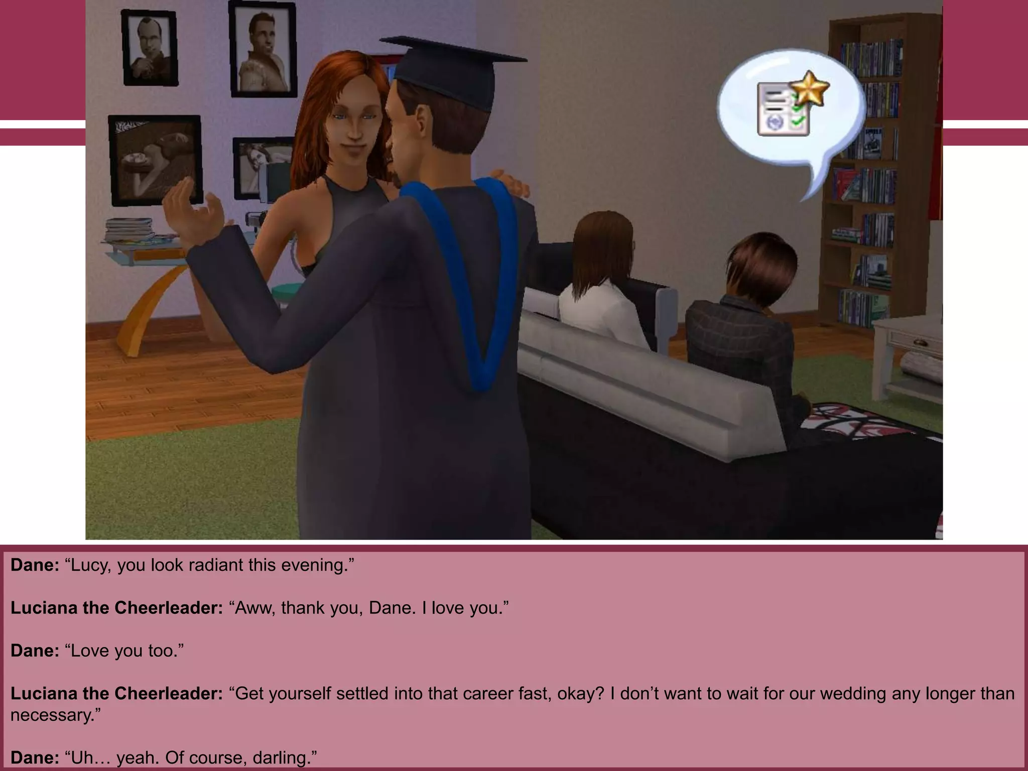 Dane: “Lucy, you look radiant this evening.”

Luciana the Cheerleader: “Aww, thank you, Dane. I love you.”
Dane: “Love you too.”
Luciana the Cheerleader: “Get yourself settled into that career fast, okay? I don‟t want to wait for our wedding any longer than
necessary.”
Dane: “Uh… yeah. Of course, darling.”

 