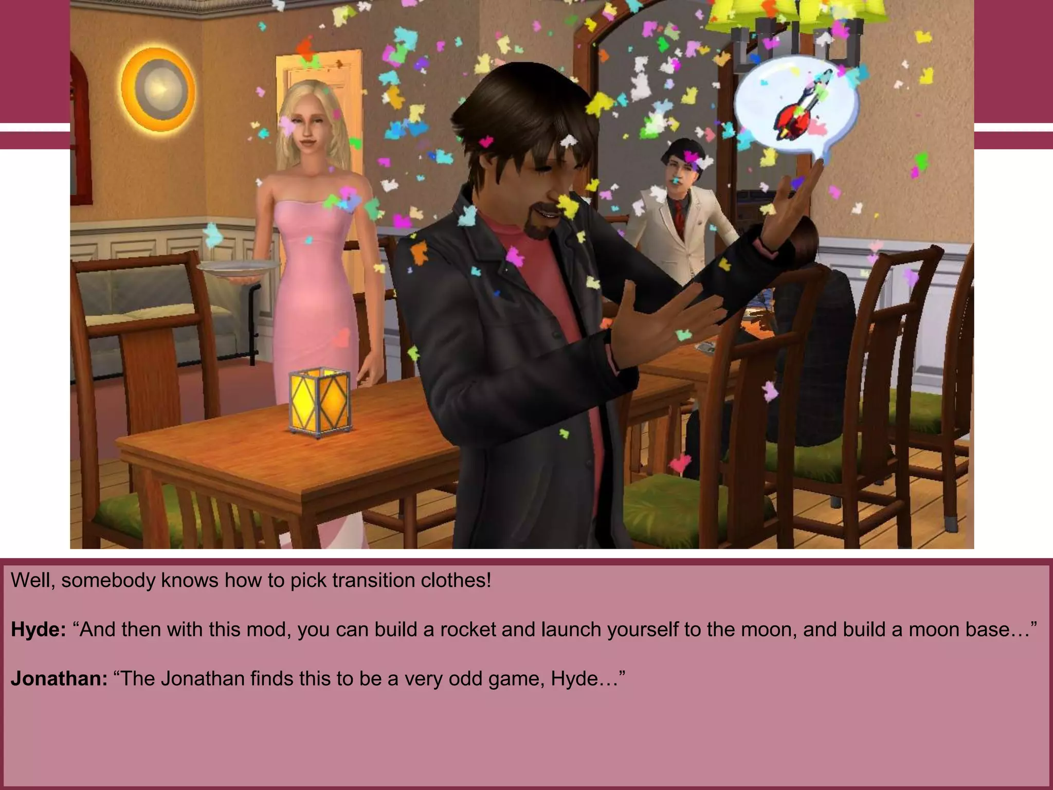 Well, somebody knows how to pick transition clothes!

Hyde: “And then with this mod, you can build a rocket and launch yourself to the moon, and build a moon base…”
Jonathan: “The Jonathan finds this to be a very odd game, Hyde…”

 