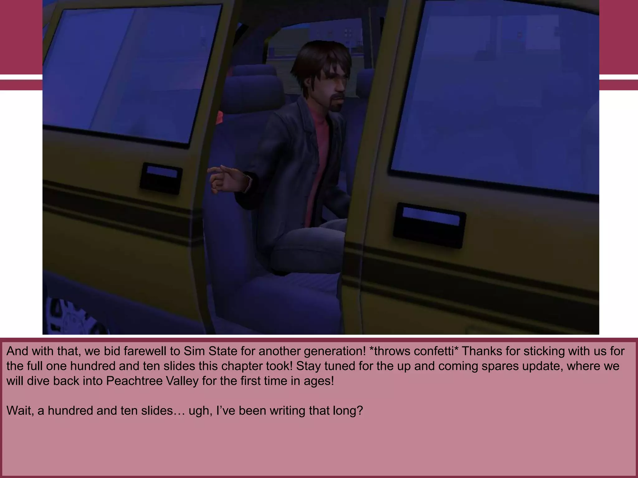 And with that, we bid farewell to Sim State for another generation! *throws confetti* Thanks for sticking with us for
the full one hundred and ten slides this chapter took! Stay tuned for the up and coming spares update, where we
will dive back into Peachtree Valley for the first time in ages!
Wait, a hundred and ten slides… ugh, I‟ve been writing that long?

 