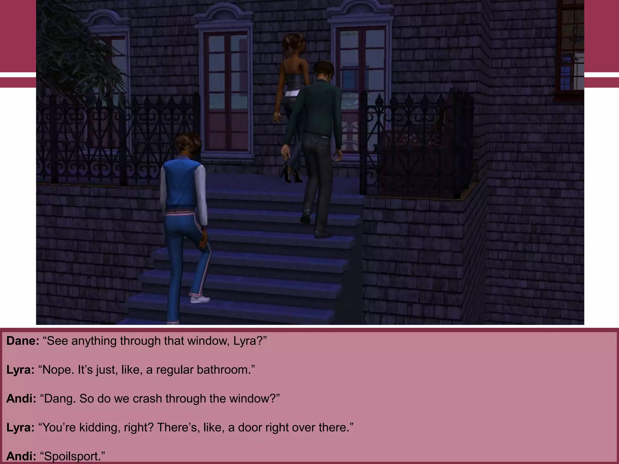 Dane: “See anything through that window, Lyra?”

Lyra: “Nope. It‟s just, like, a regular bathroom.”
Andi: “Dang. So do we crash through the window?”
Lyra: “You‟re kidding, right? There‟s, like, a door right over there.”
Andi: “Spoilsport.”

 