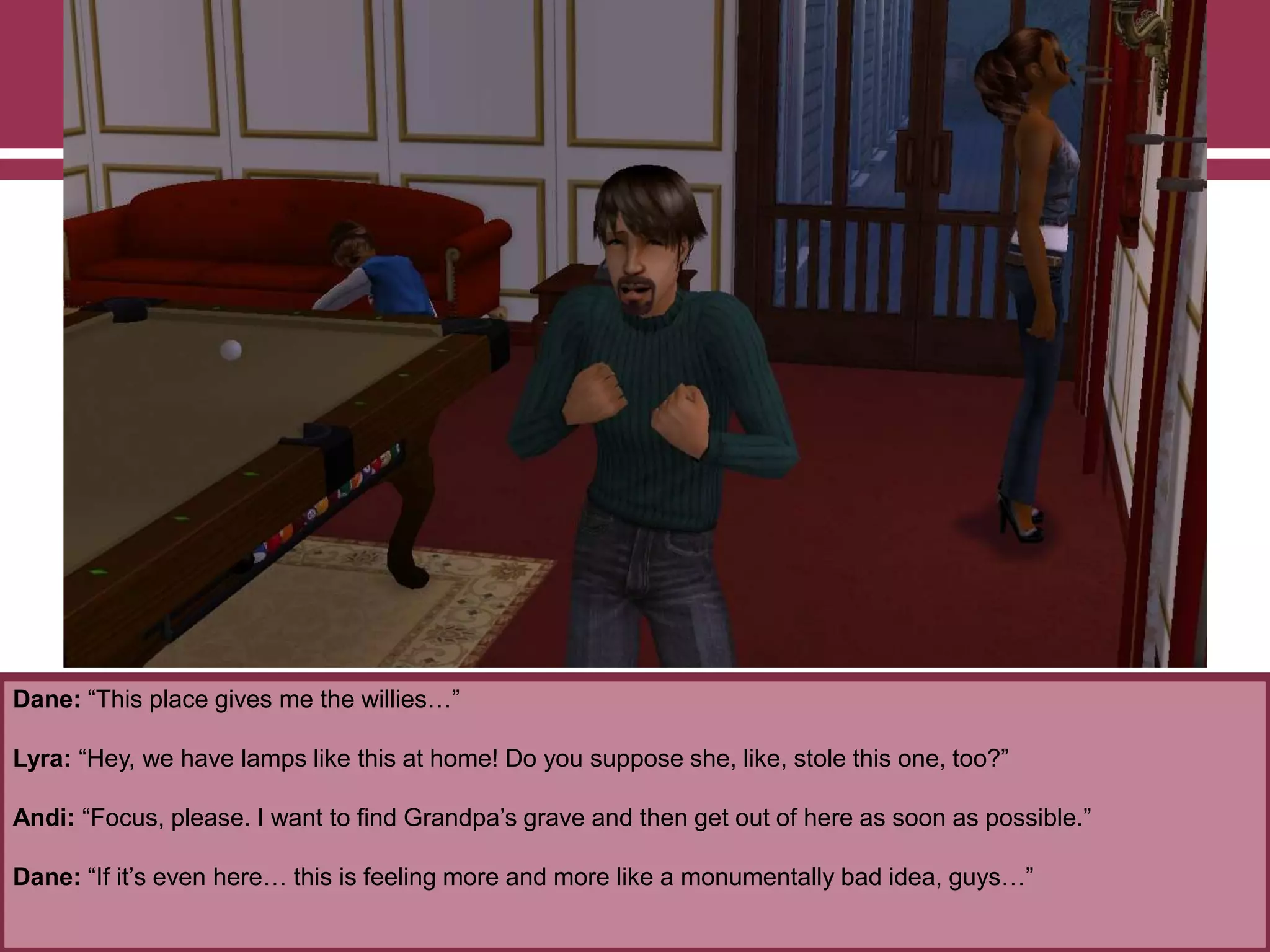 Dane: “This place gives me the willies…”

Lyra: “Hey, we have lamps like this at home! Do you suppose she, like, stole this one, too?”
Andi: “Focus, please. I want to find Grandpa‟s grave and then get out of here as soon as possible.”
Dane: “If it‟s even here… this is feeling more and more like a monumentally bad idea, guys…”

 