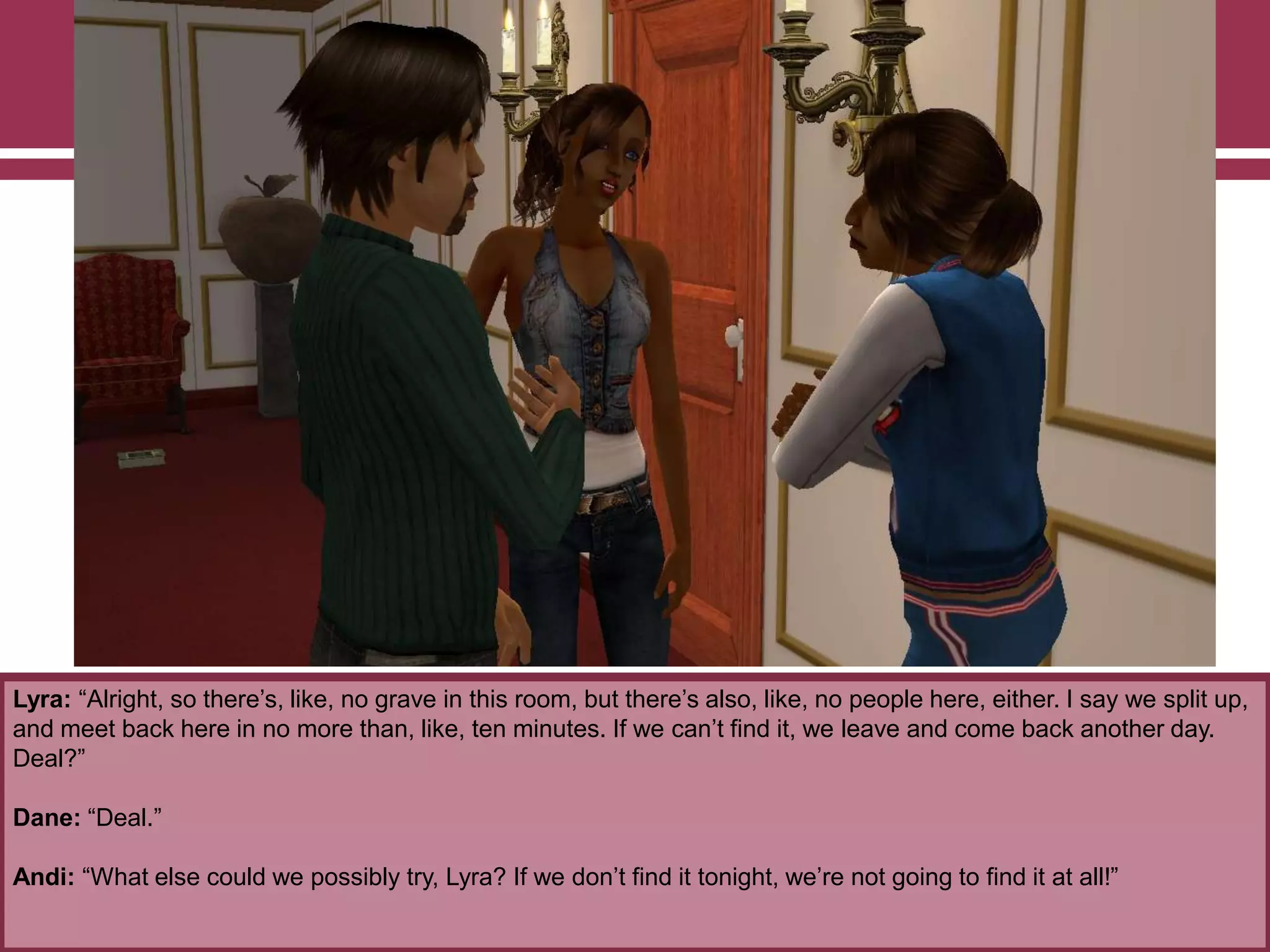Lyra: “Alright, so there‟s, like, no grave in this room, but there‟s also, like, no people here, either. I say we split up,
and meet back here in no more than, like, ten minutes. If we can‟t find it, we leave and come back another day.
Deal?”
Dane: “Deal.”
Andi: “What else could we possibly try, Lyra? If we don‟t find it tonight, we‟re not going to find it at all!”

 