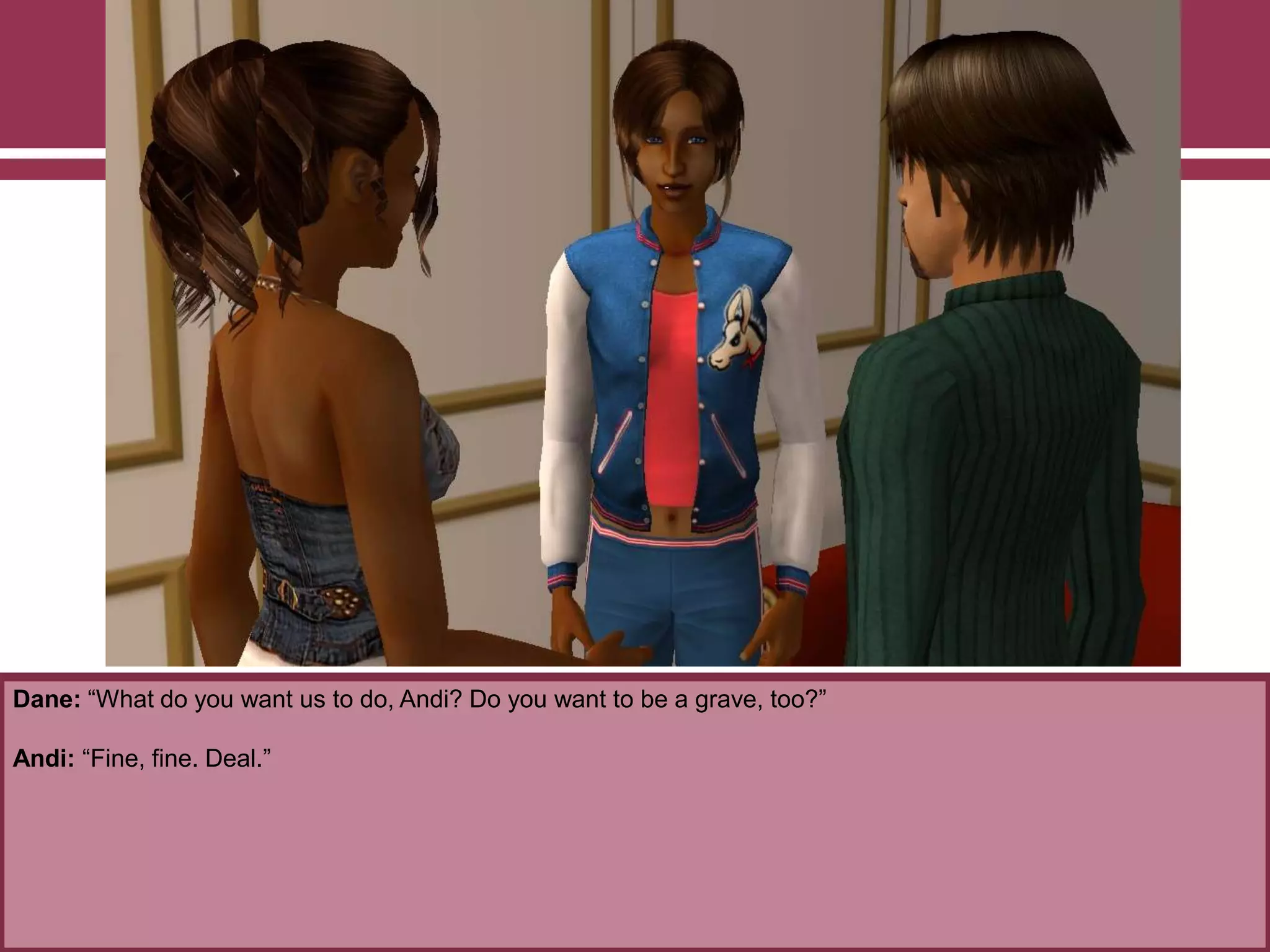 Dane: “What do you want us to do, Andi? Do you want to be a grave, too?”

Andi: “Fine, fine. Deal.”

 