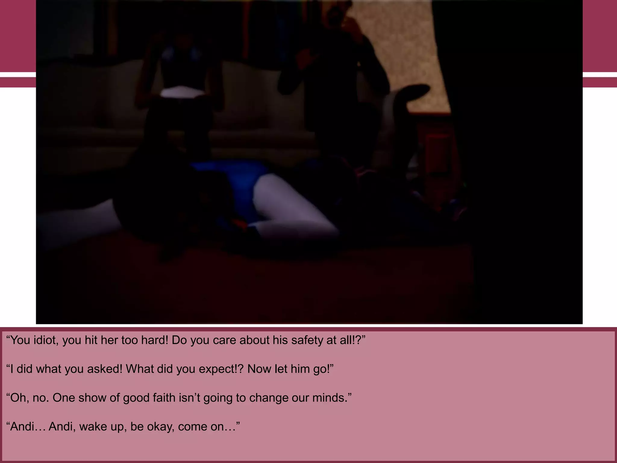 “You idiot, you hit her too hard! Do you care about his safety at all!?”

“I did what you asked! What did you expect!? Now let him go!”
“Oh, no. One show of good faith isn‟t going to change our minds.”
“Andi… Andi, wake up, be okay, come on…”

 