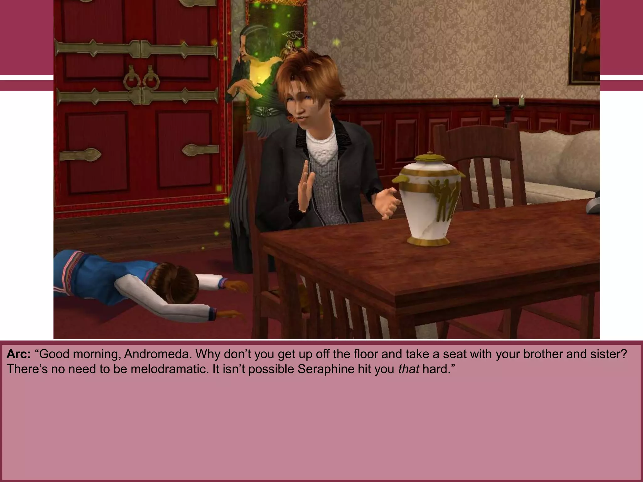 Arc: “Good morning, Andromeda. Why don‟t you get up off the floor and take a seat with your brother and sister?
There‟s no need to be melodramatic. It isn‟t possible Seraphine hit you that hard.”

 