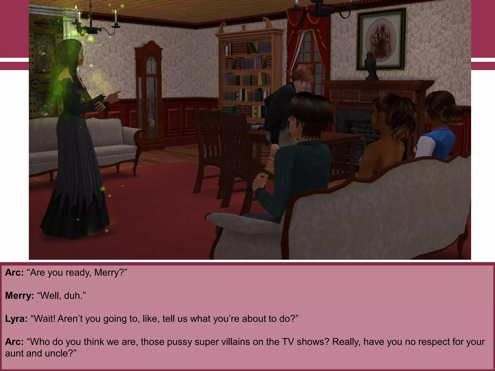 Arc: “Are you ready, Merry?”

Merry: “Well, duh.”
Lyra: “Wait! Aren‟t you going to, like, tell us what you‟re about to do?”
Arc: “Who do you think we are, those pussy super villains on the TV shows? Really, have you no respect for your
aunt and uncle?”

 