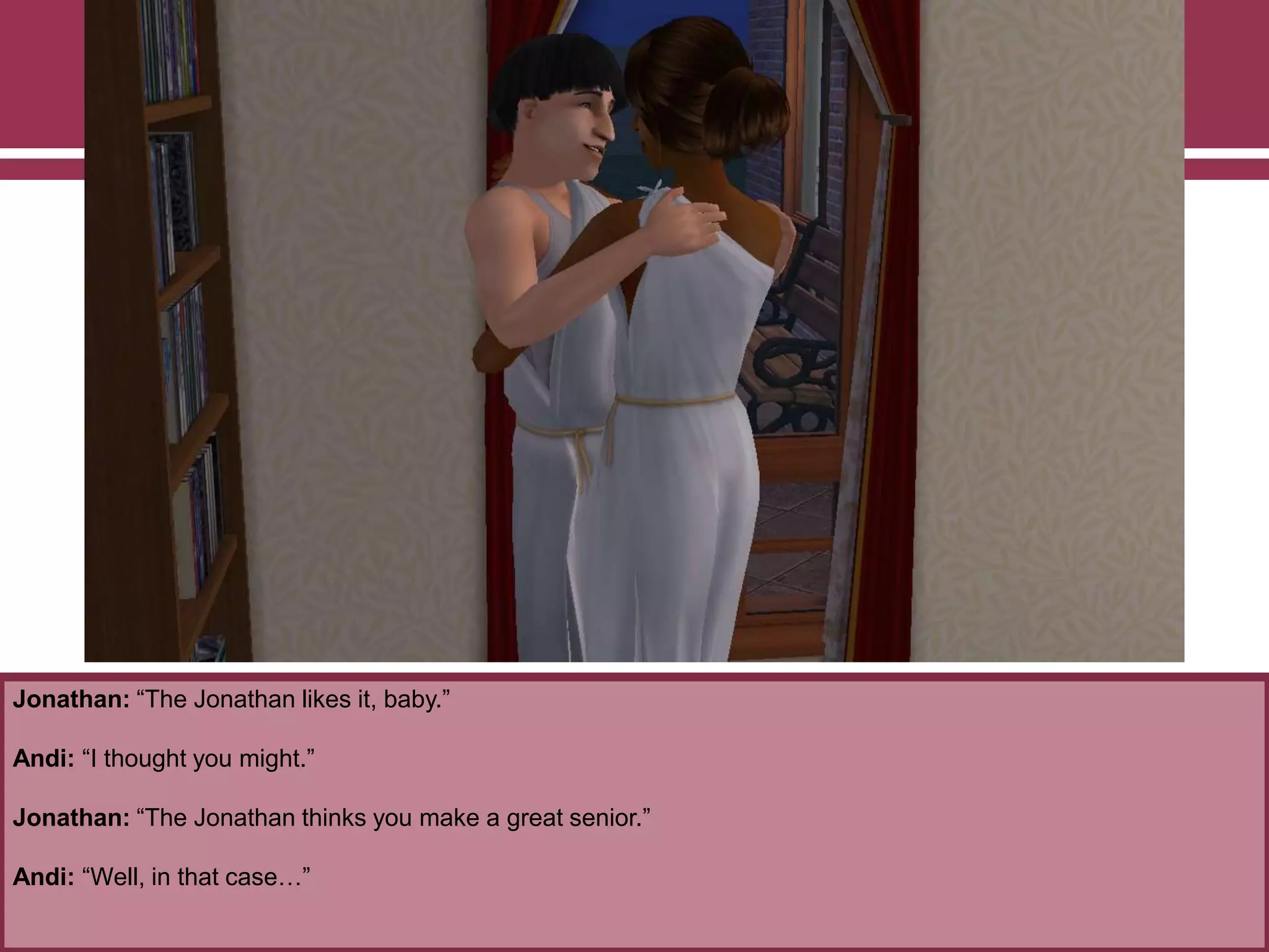 Jonathan: “The Jonathan likes it, baby.”

Andi: “I thought you might.”
Jonathan: “The Jonathan thinks you make a great senior.”
Andi: “Well, in that case…”

 