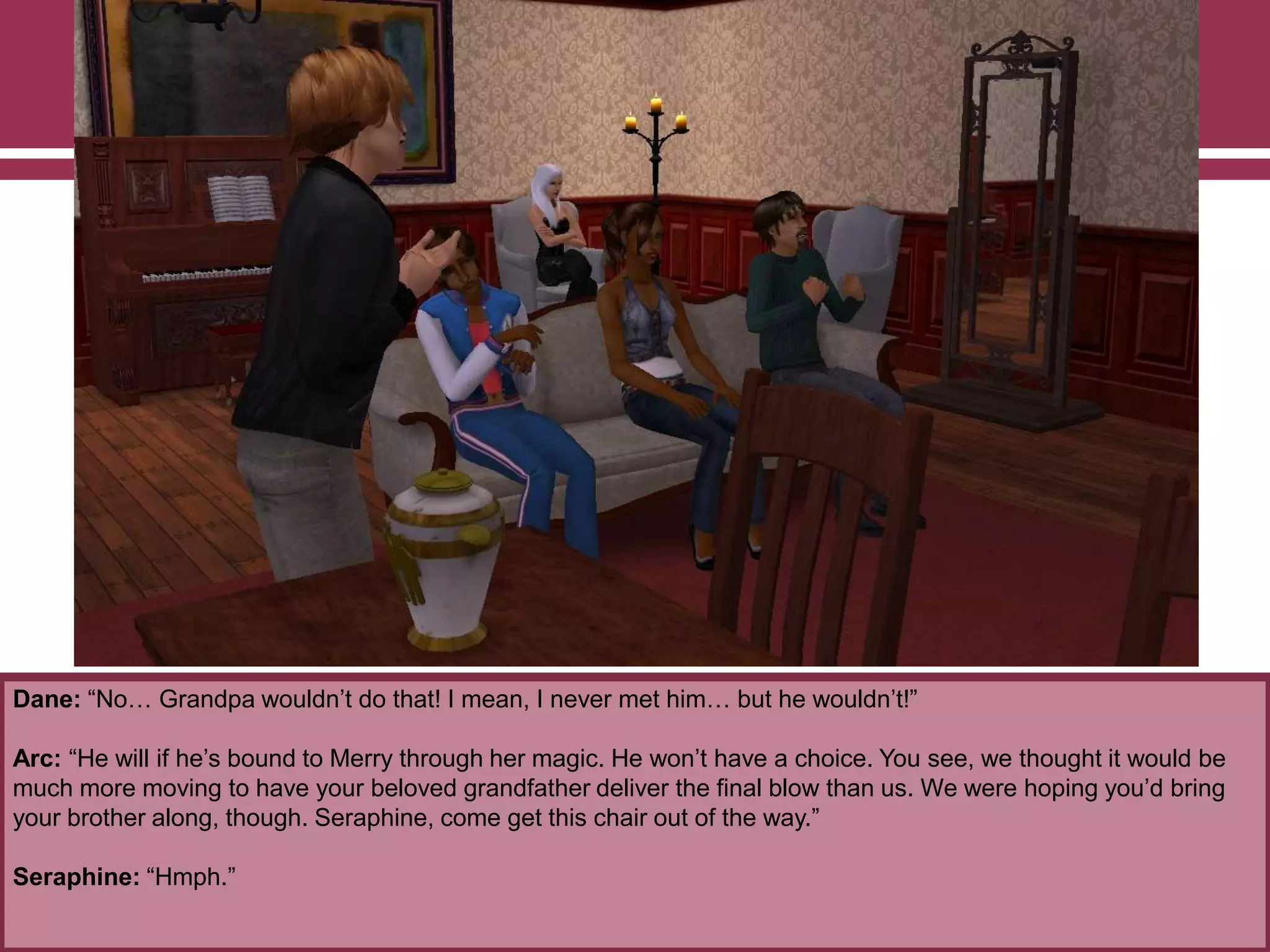 Dane: “No… Grandpa wouldn‟t do that! I mean, I never met him… but he wouldn‟t!”

Arc: “He will if he‟s bound to Merry through her magic. He won‟t have a choice. You see, we thought it would be
much more moving to have your beloved grandfather deliver the final blow than us. We were hoping you‟d bring
your brother along, though. Seraphine, come get this chair out of the way.”
Seraphine: “Hmph.”

 