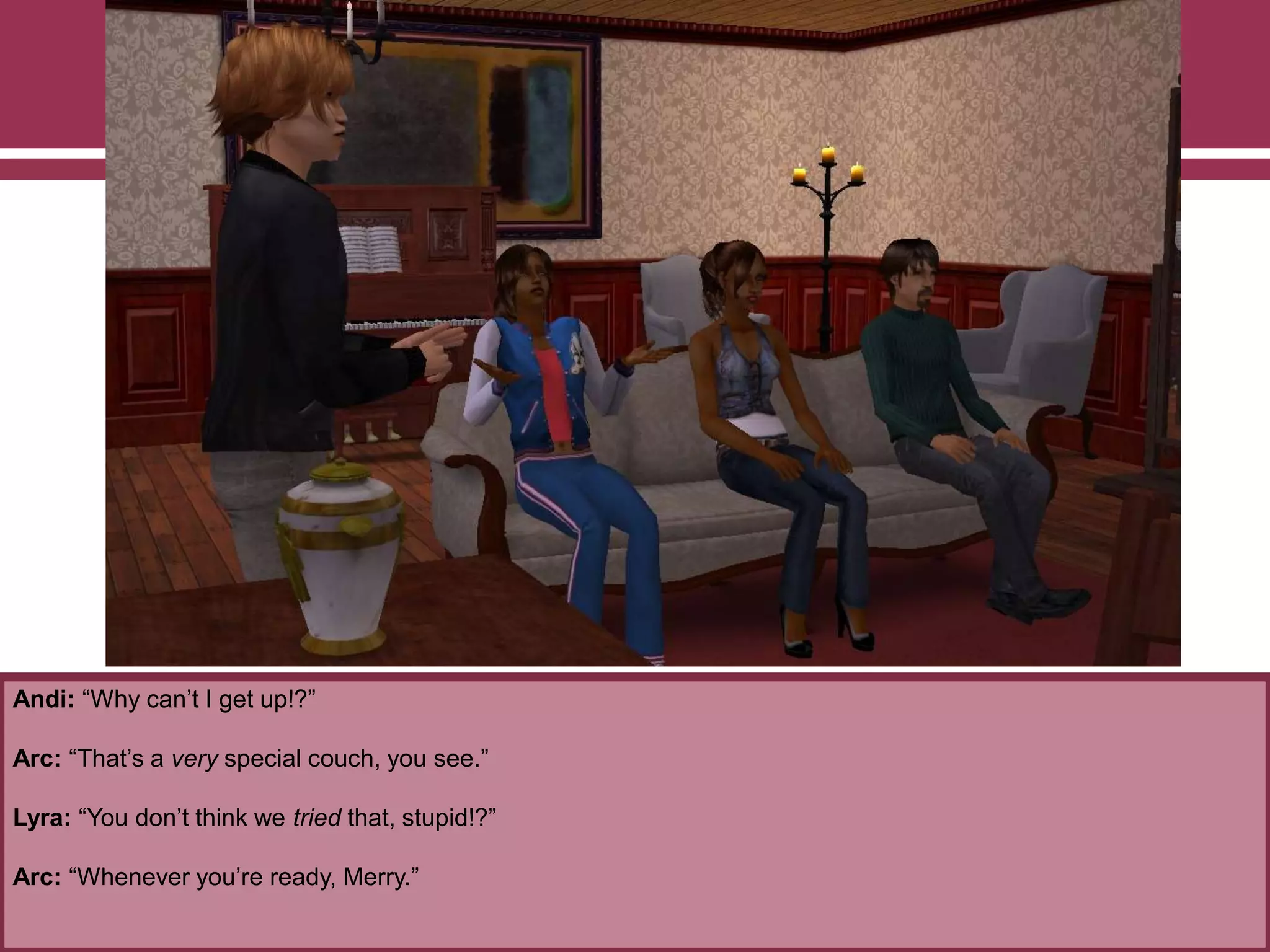 Andi: “Why can‟t I get up!?”

Arc: “That‟s a very special couch, you see.”
Lyra: “You don‟t think we tried that, stupid!?”
Arc: “Whenever you‟re ready, Merry.”

 