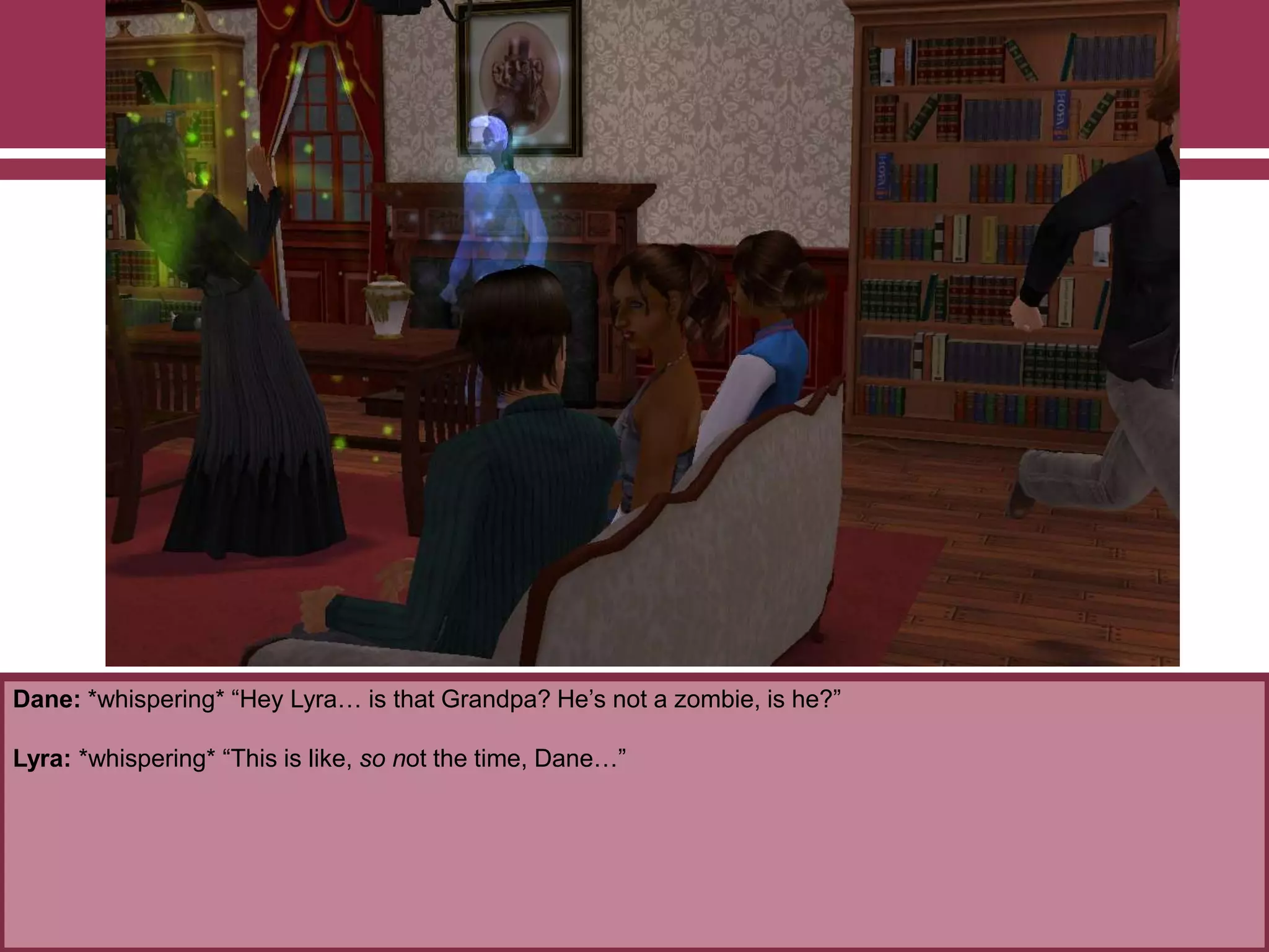 Dane: *whispering* “Hey Lyra… is that Grandpa? He‟s not a zombie, is he?”

Lyra: *whispering* “This is like, so not the time, Dane…”

 