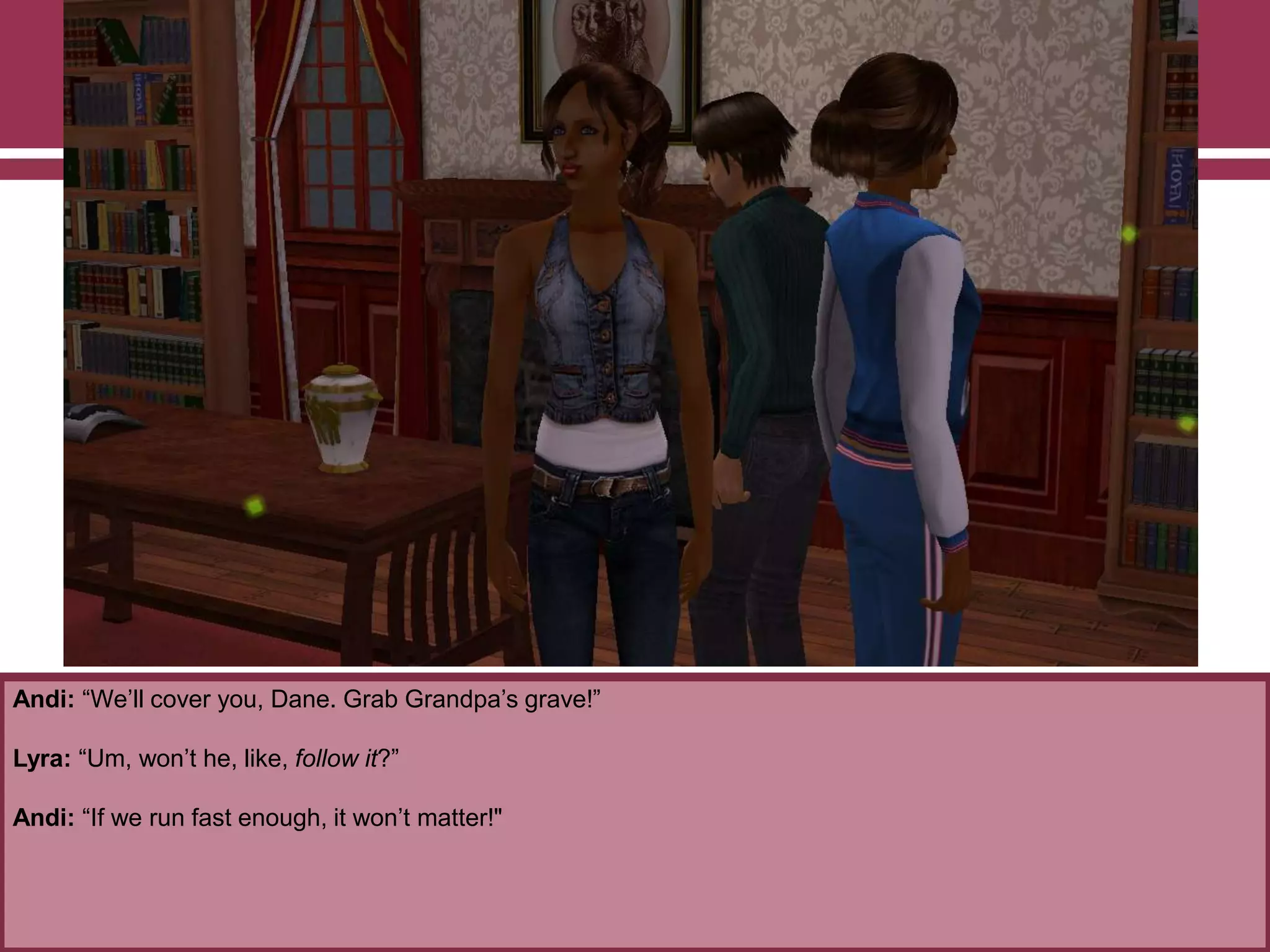Andi: “We‟ll cover you, Dane. Grab Grandpa‟s grave!”

Lyra: “Um, won‟t he, like, follow it?”
Andi: “If we run fast enough, it won‟t matter!"

 