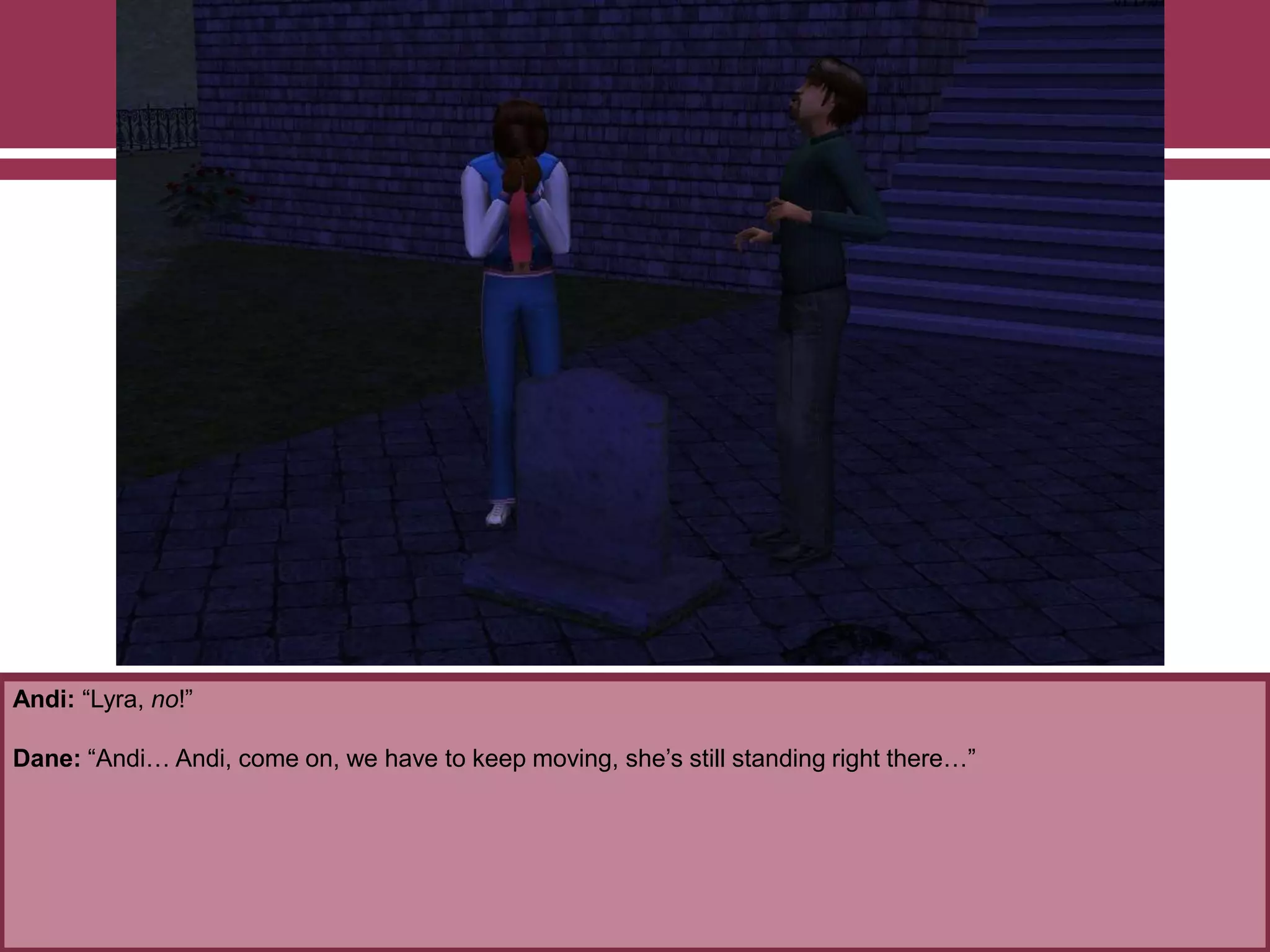 Andi: “Lyra, no!”

Dane: “Andi… Andi, come on, we have to keep moving, she‟s still standing right there…”

 