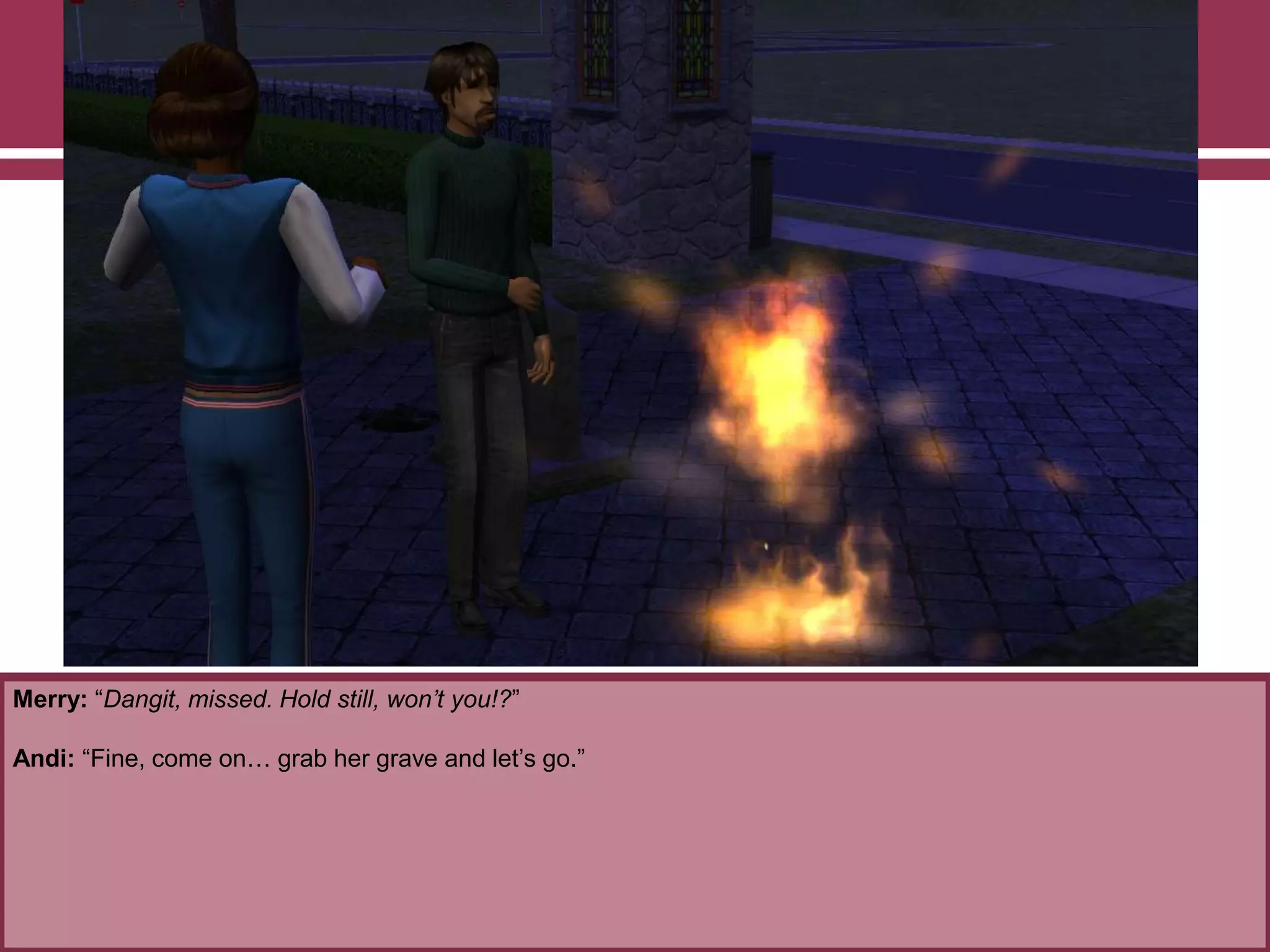 Merry: “Dangit, missed. Hold still, won’t you!?”

Andi: “Fine, come on… grab her grave and let‟s go.”

 