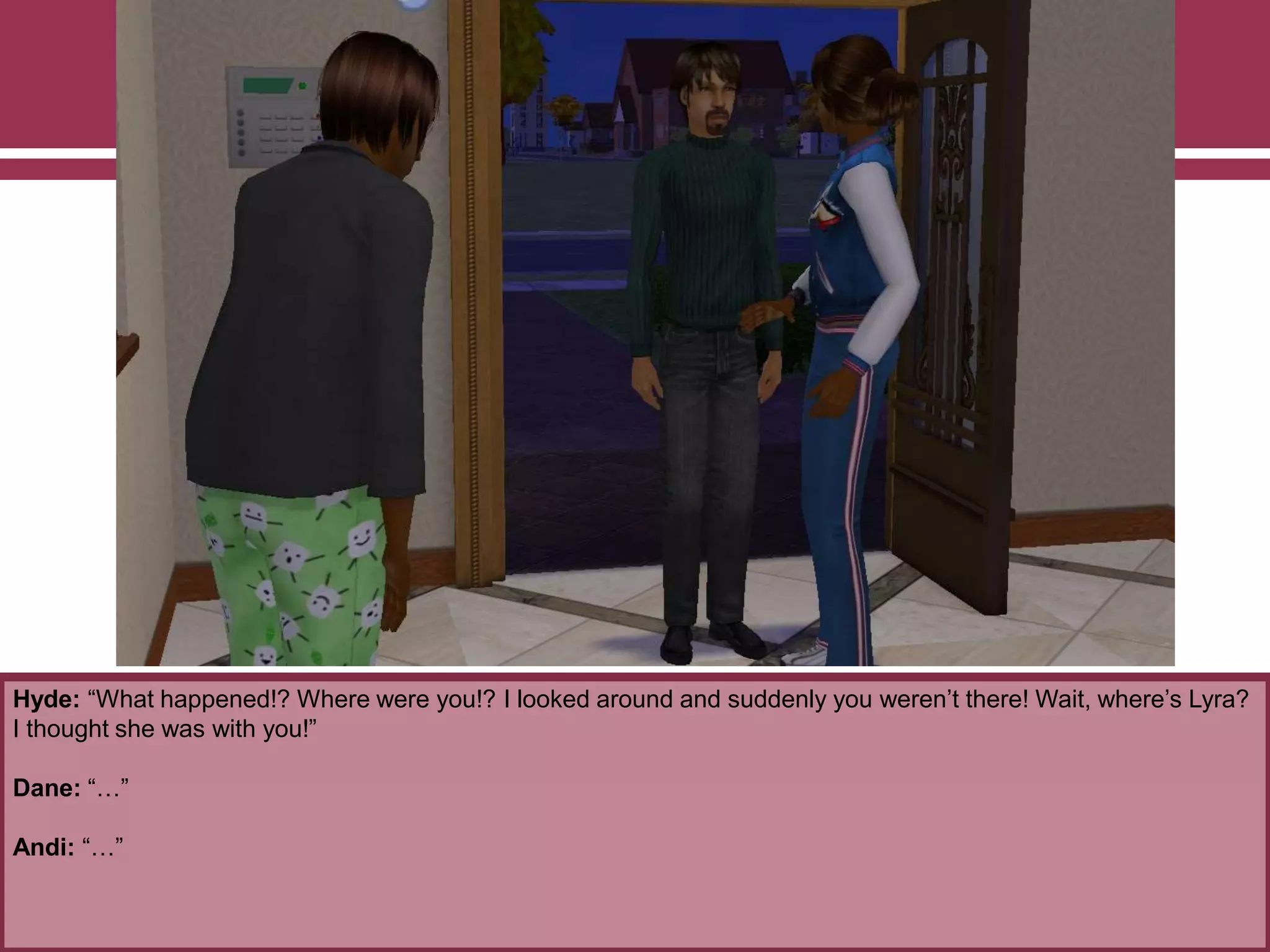 Hyde: “What happened!? Where were you!? I looked around and suddenly you weren‟t there! Wait, where‟s Lyra?
I thought she was with you!”
Dane: “…”
Andi: “…”

 
