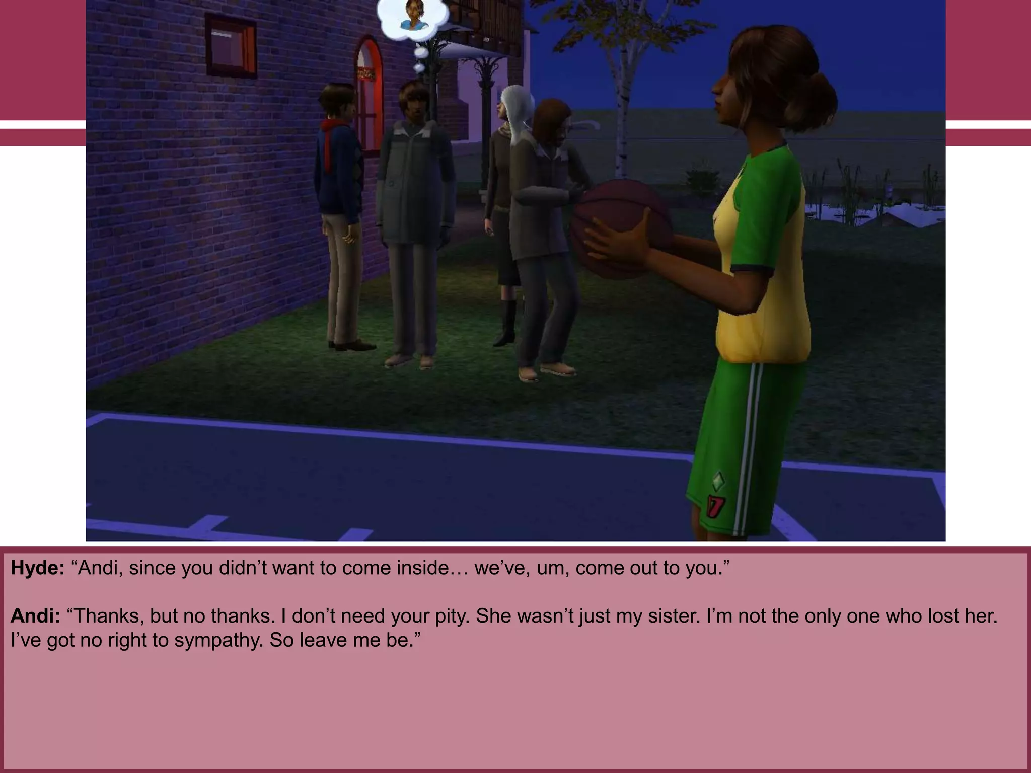 Hyde: “Andi, since you didn‟t want to come inside… we‟ve, um, come out to you.”

Andi: “Thanks, but no thanks. I don‟t need your pity. She wasn‟t just my sister. I‟m not the only one who lost her.
I‟ve got no right to sympathy. So leave me be.”

 