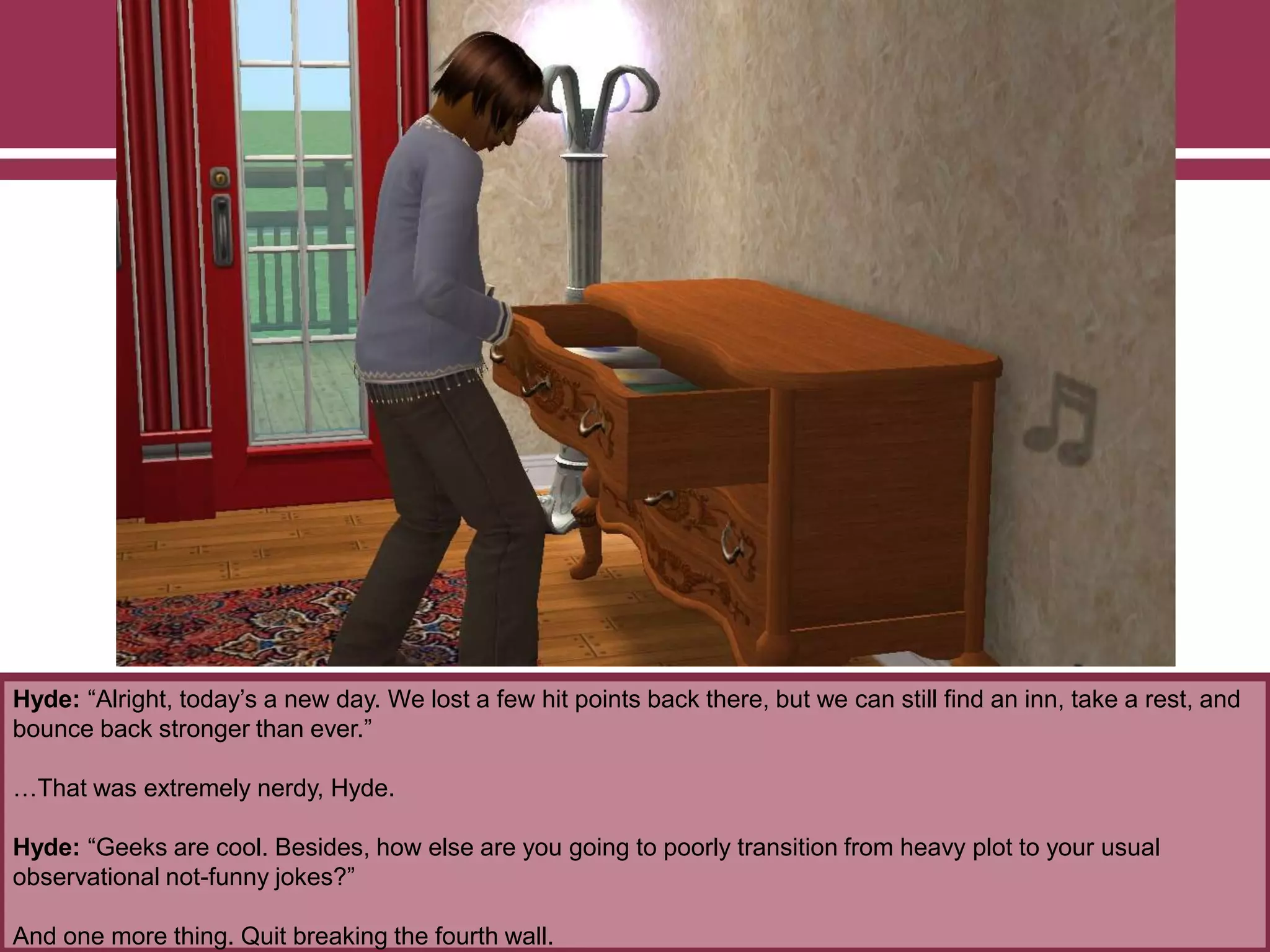 Hyde: “Alright, today‟s a new day. We lost a few hit points back there, but we can still find an inn, take a rest, and
bounce back stronger than ever.”
…That was extremely nerdy, Hyde.
Hyde: “Geeks are cool. Besides, how else are you going to poorly transition from heavy plot to your usual
observational not-funny jokes?”
And one more thing. Quit breaking the fourth wall.

 