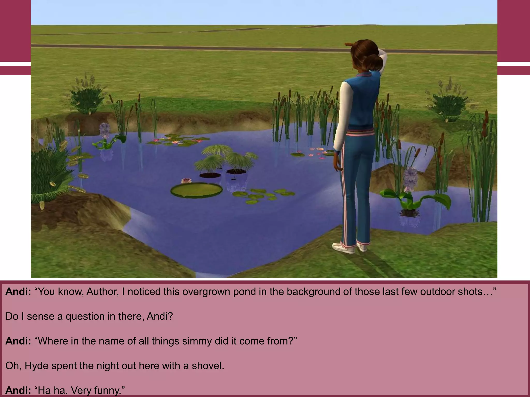 Andi: “You know, Author, I noticed this overgrown pond in the background of those last few outdoor shots…”

Do I sense a question in there, Andi?
Andi: “Where in the name of all things simmy did it come from?”
Oh, Hyde spent the night out here with a shovel.
Andi: “Ha ha. Very funny.”

 