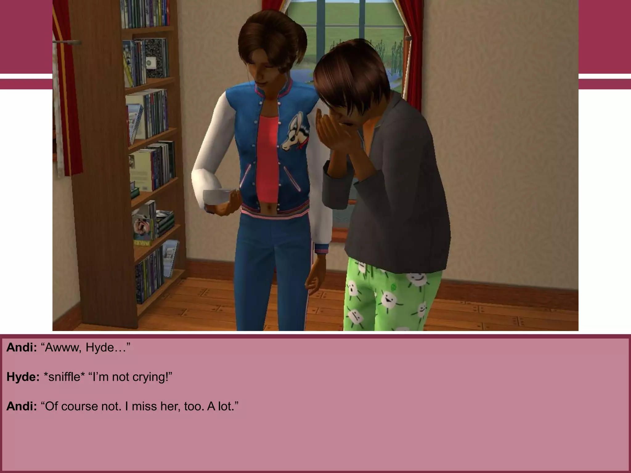 Andi: “Awww, Hyde…”

Hyde: *sniffle* “I‟m not crying!”
Andi: “Of course not. I miss her, too. A lot.”

 
