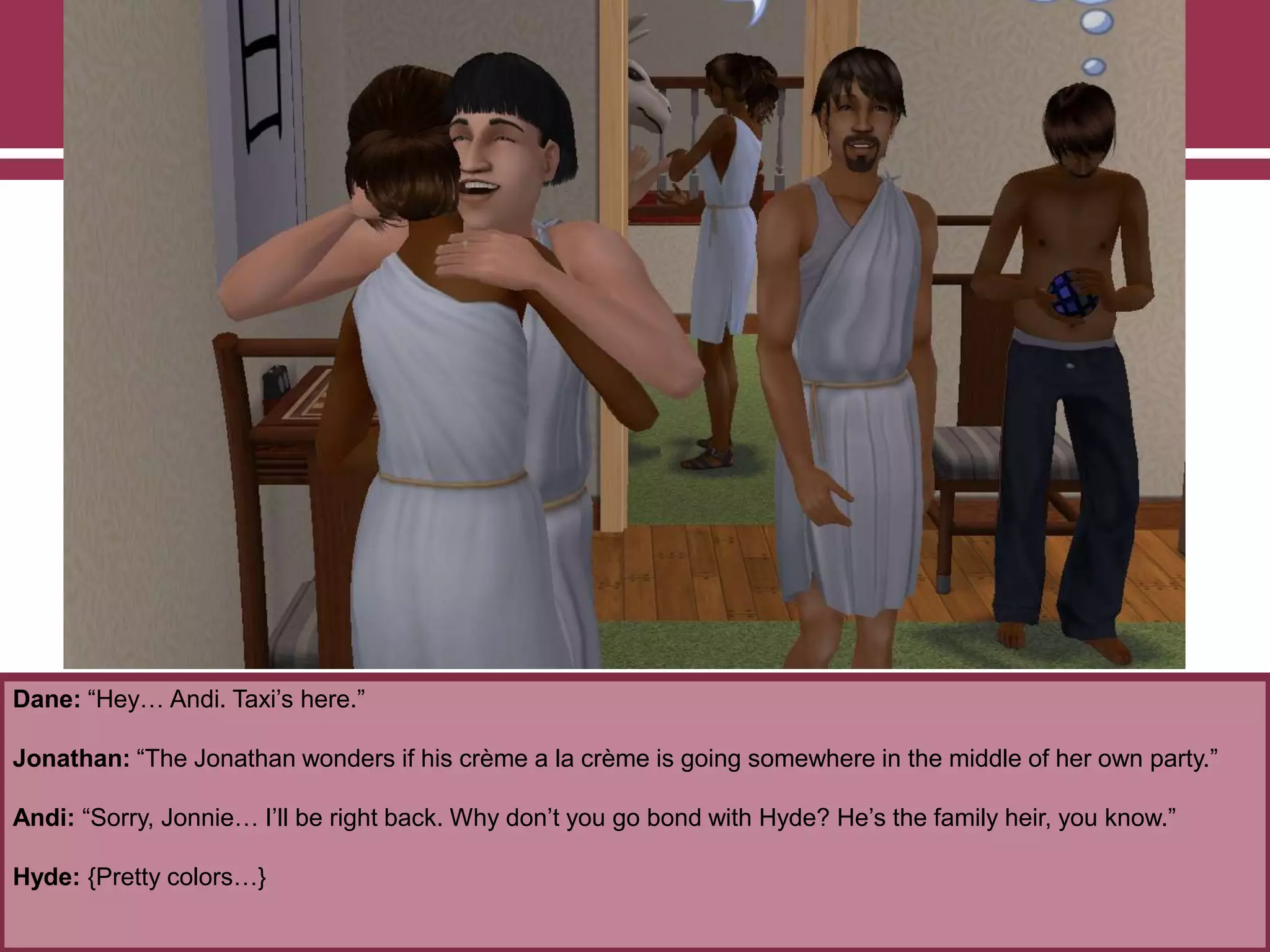 Dane: “Hey… Andi. Taxi‟s here.”

Jonathan: “The Jonathan wonders if his crème a la crème is going somewhere in the middle of her own party.”
Andi: “Sorry, Jonnie… I‟ll be right back. Why don‟t you go bond with Hyde? He‟s the family heir, you know.”
Hyde: {Pretty colors…}

 