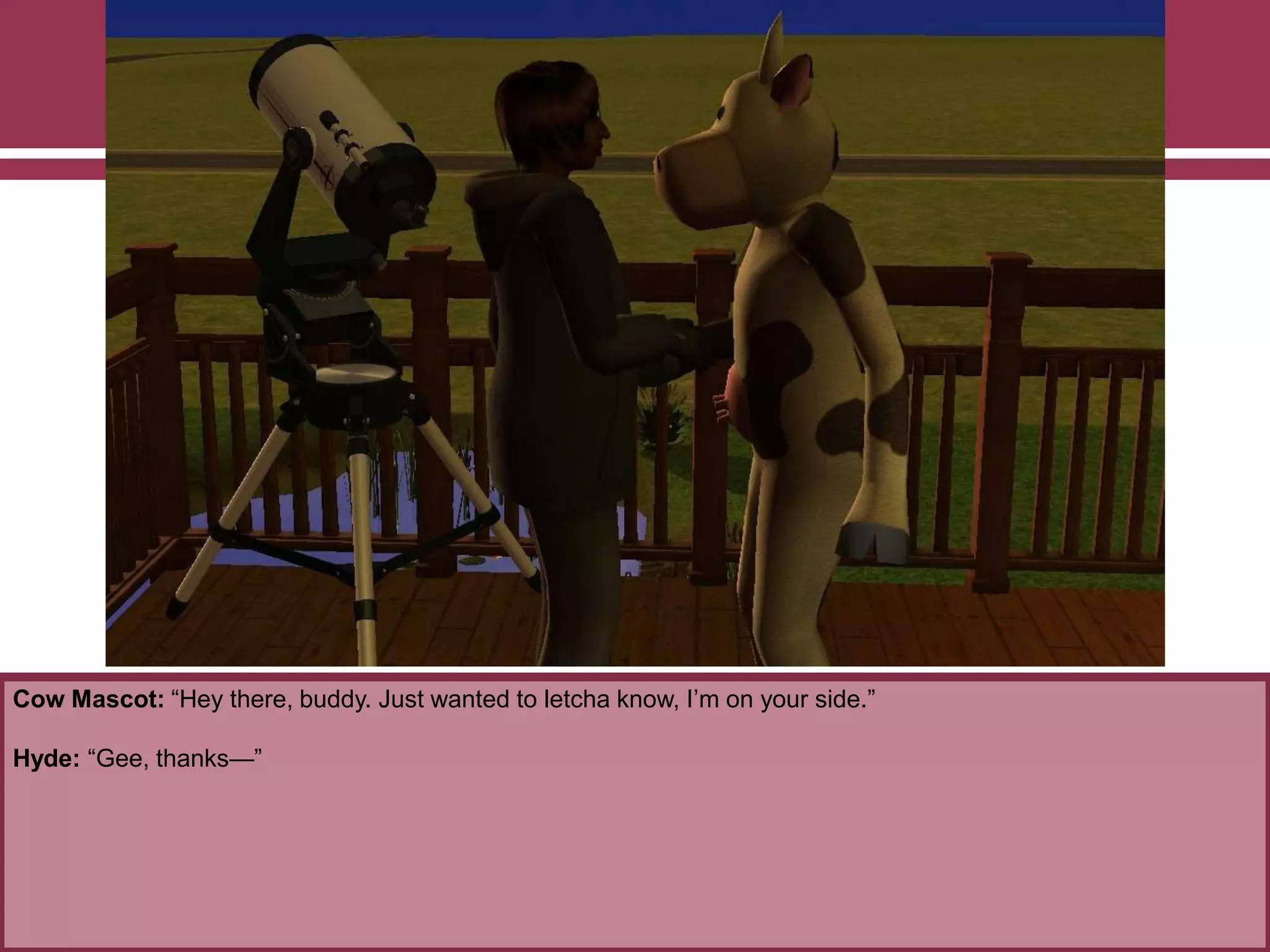 Cow Mascot: “Hey there, buddy. Just wanted to letcha know, I‟m on your side.”

Hyde: “Gee, thanks—”

 