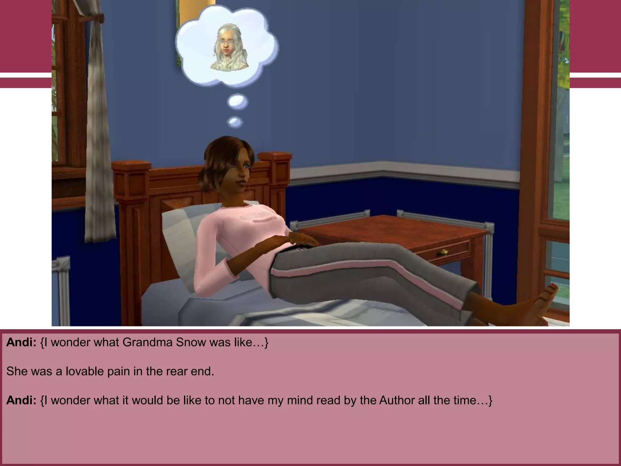 Andi: {I wonder what Grandma Snow was like…}

She was a lovable pain in the rear end.
Andi: {I wonder what it would be like to not have my mind read by the Author all the time…}

 