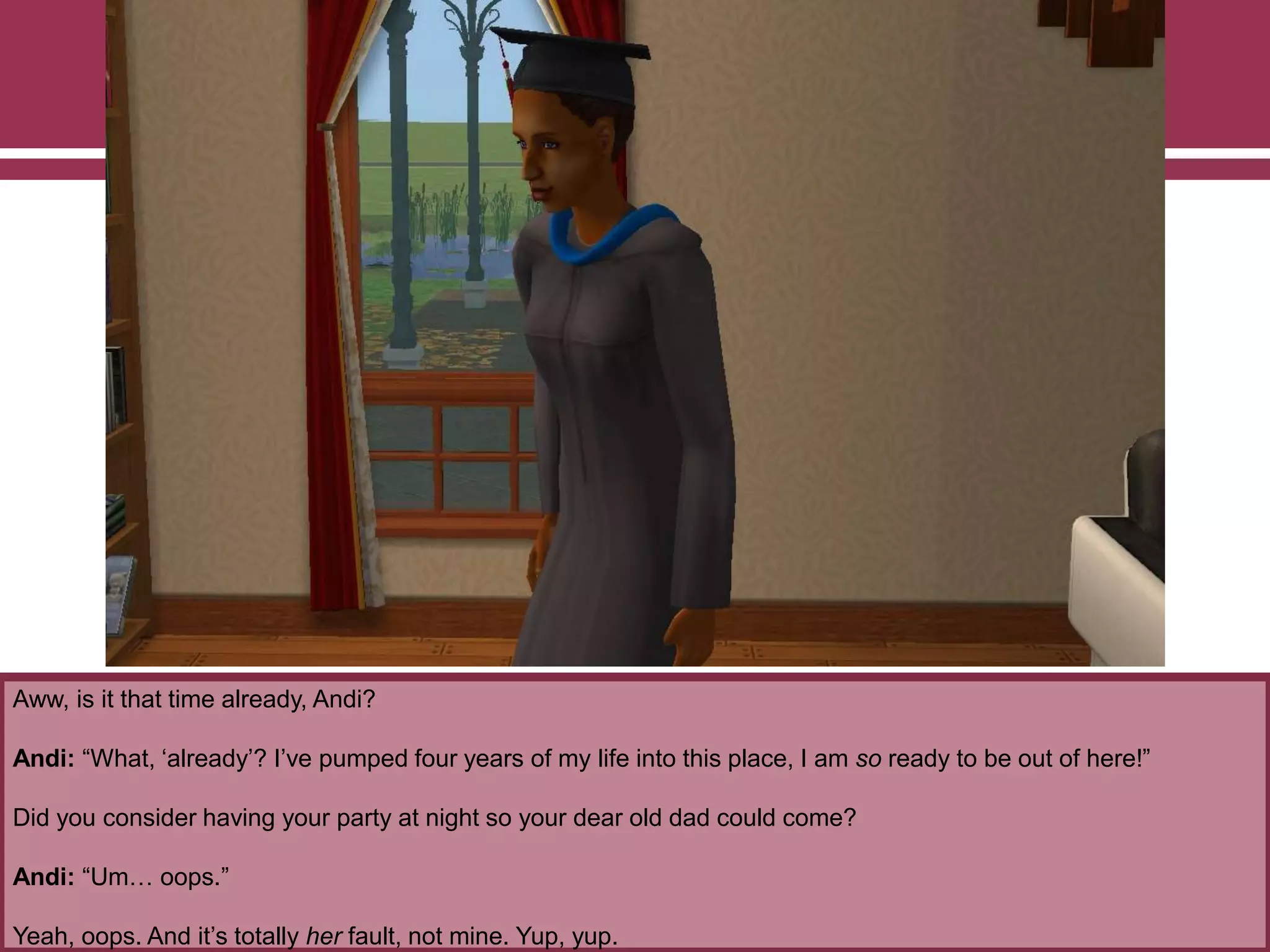 Aww, is it that time already, Andi?

Andi: “What, „already‟? I‟ve pumped four years of my life into this place, I am so ready to be out of here!”
Did you consider having your party at night so your dear old dad could come?
Andi: “Um… oops.”
Yeah, oops. And it‟s totally her fault, not mine. Yup, yup.

 