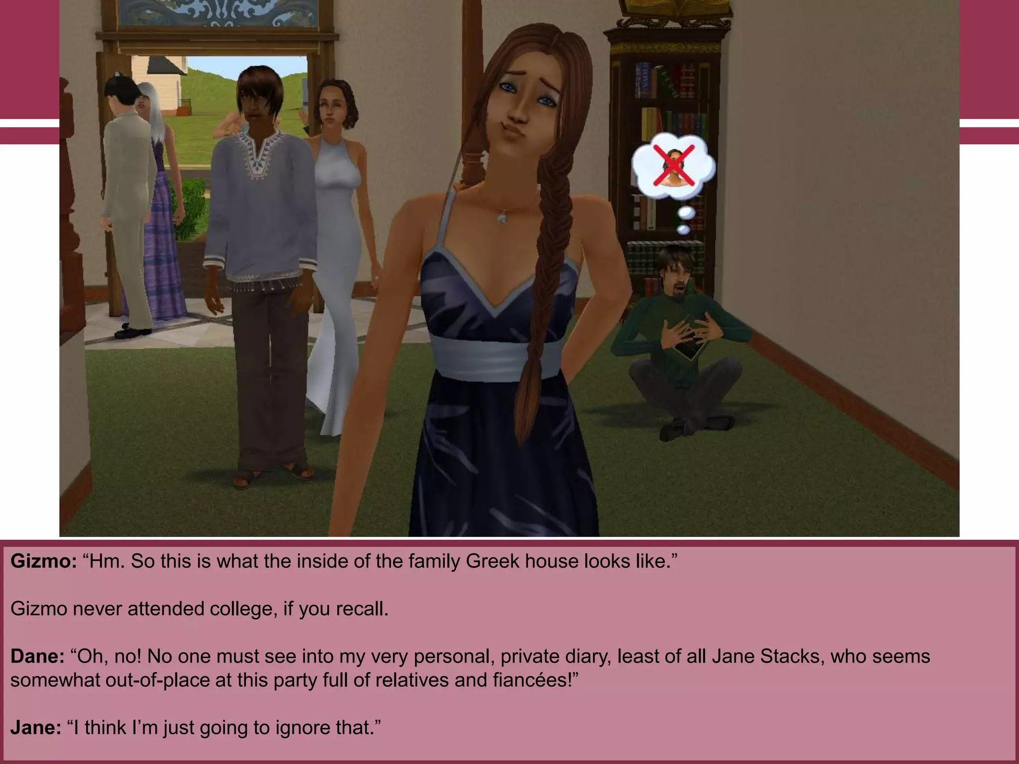 Gizmo: “Hm. So this is what the inside of the family Greek house looks like.”

Gizmo never attended college, if you recall.
Dane: “Oh, no! No one must see into my very personal, private diary, least of all Jane Stacks, who seems
somewhat out-of-place at this party full of relatives and fiancées!”
Jane: “I think I‟m just going to ignore that.”

 