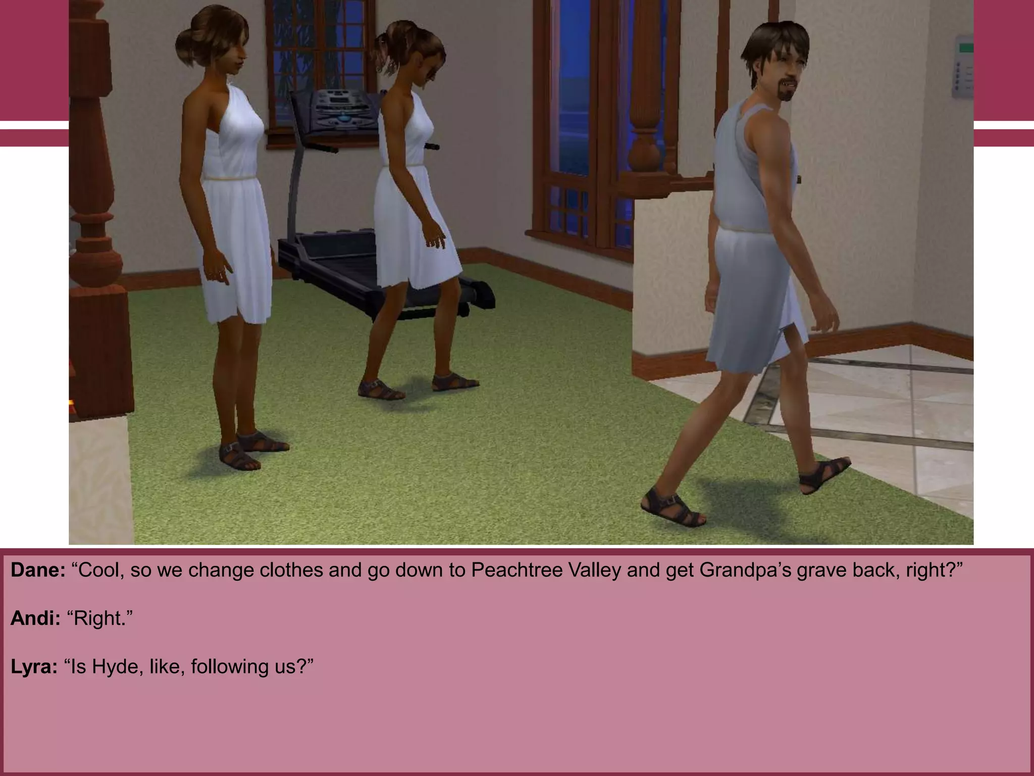 Dane: “Cool, so we change clothes and go down to Peachtree Valley and get Grandpa‟s grave back, right?”

Andi: “Right.”
Lyra: “Is Hyde, like, following us?”

 