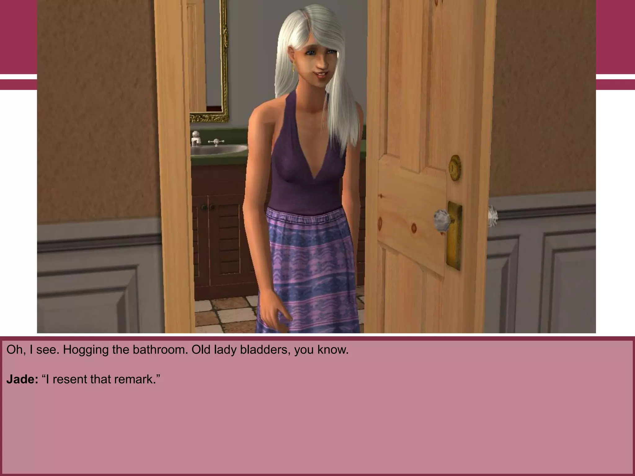 Oh, I see. Hogging the bathroom. Old lady bladders, you know.

Jade: “I resent that remark.”

 
