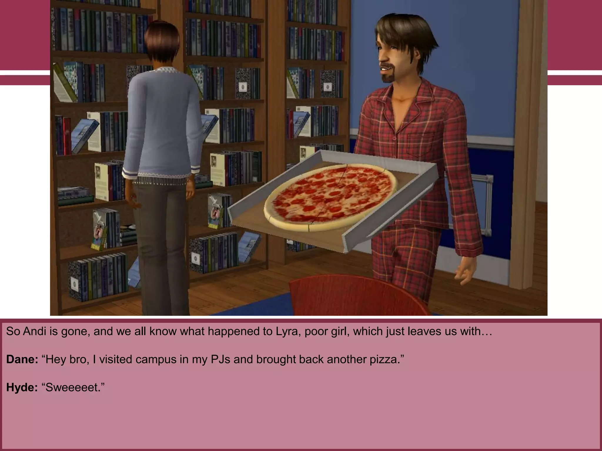 So Andi is gone, and we all know what happened to Lyra, poor girl, which just leaves us with…

Dane: “Hey bro, I visited campus in my PJs and brought back another pizza.”
Hyde: “Sweeeeet.”

 