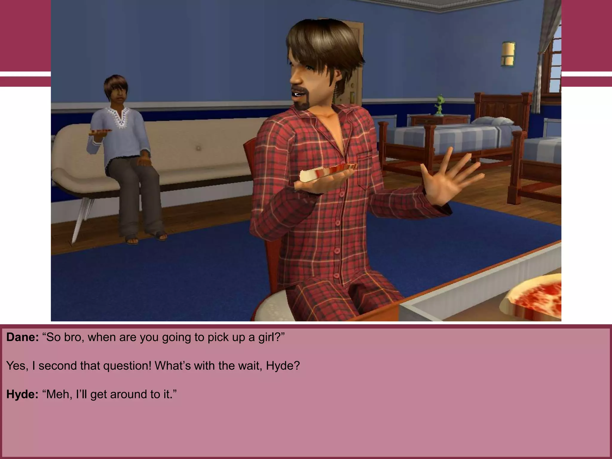 Dane: “So bro, when are you going to pick up a girl?”

Yes, I second that question! What‟s with the wait, Hyde?
Hyde: “Meh, I‟ll get around to it.”

 