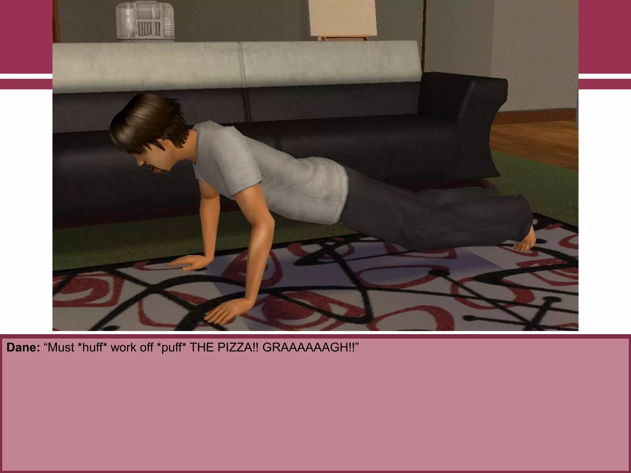 Dane: “Must *huff* work off *puff* THE PIZZA!! GRAAAAAAGH!!”

 