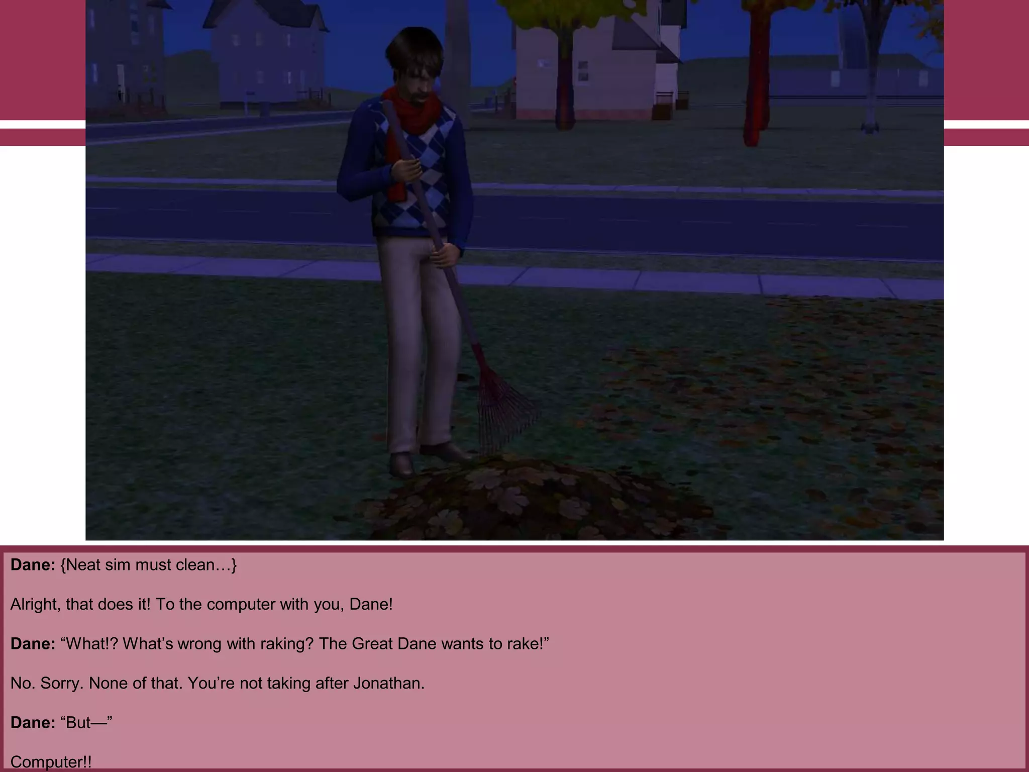 Dane: {Neat sim must clean…}
Alright, that does it! To the computer with you, Dane!
Dane: “What!? What‟s wrong with raking? The Great Dane wants to rake!”
No. Sorry. None of that. You‟re not taking after Jonathan.
Dane: “But—”
Computer!!

 