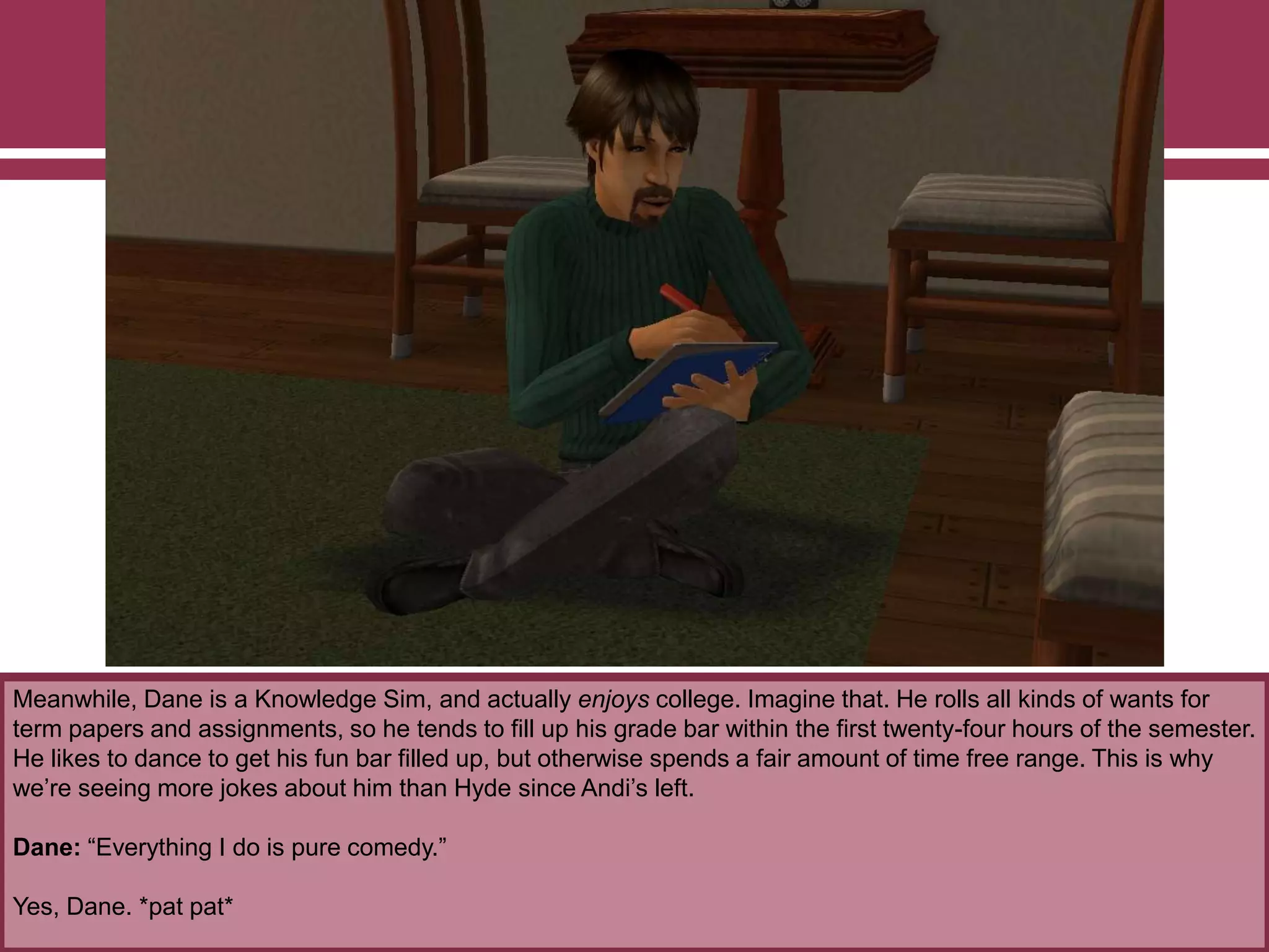 Meanwhile, Dane is a Knowledge Sim, and actually enjoys college. Imagine that. He rolls all kinds of wants for
term papers and assignments, so he tends to fill up his grade bar within the first twenty-four hours of the semester.
He likes to dance to get his fun bar filled up, but otherwise spends a fair amount of time free range. This is why
we‟re seeing more jokes about him than Hyde since Andi‟s left.
Dane: “Everything I do is pure comedy.”
Yes, Dane. *pat pat*

 