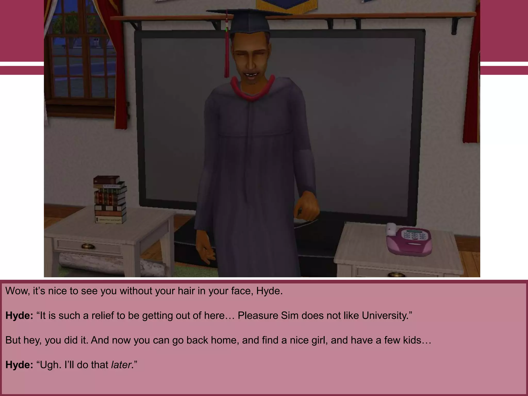 Wow, it‟s nice to see you without your hair in your face, Hyde.

Hyde: “It is such a relief to be getting out of here… Pleasure Sim does not like University.”
But hey, you did it. And now you can go back home, and find a nice girl, and have a few kids…
Hyde: “Ugh. I‟ll do that later.”

 